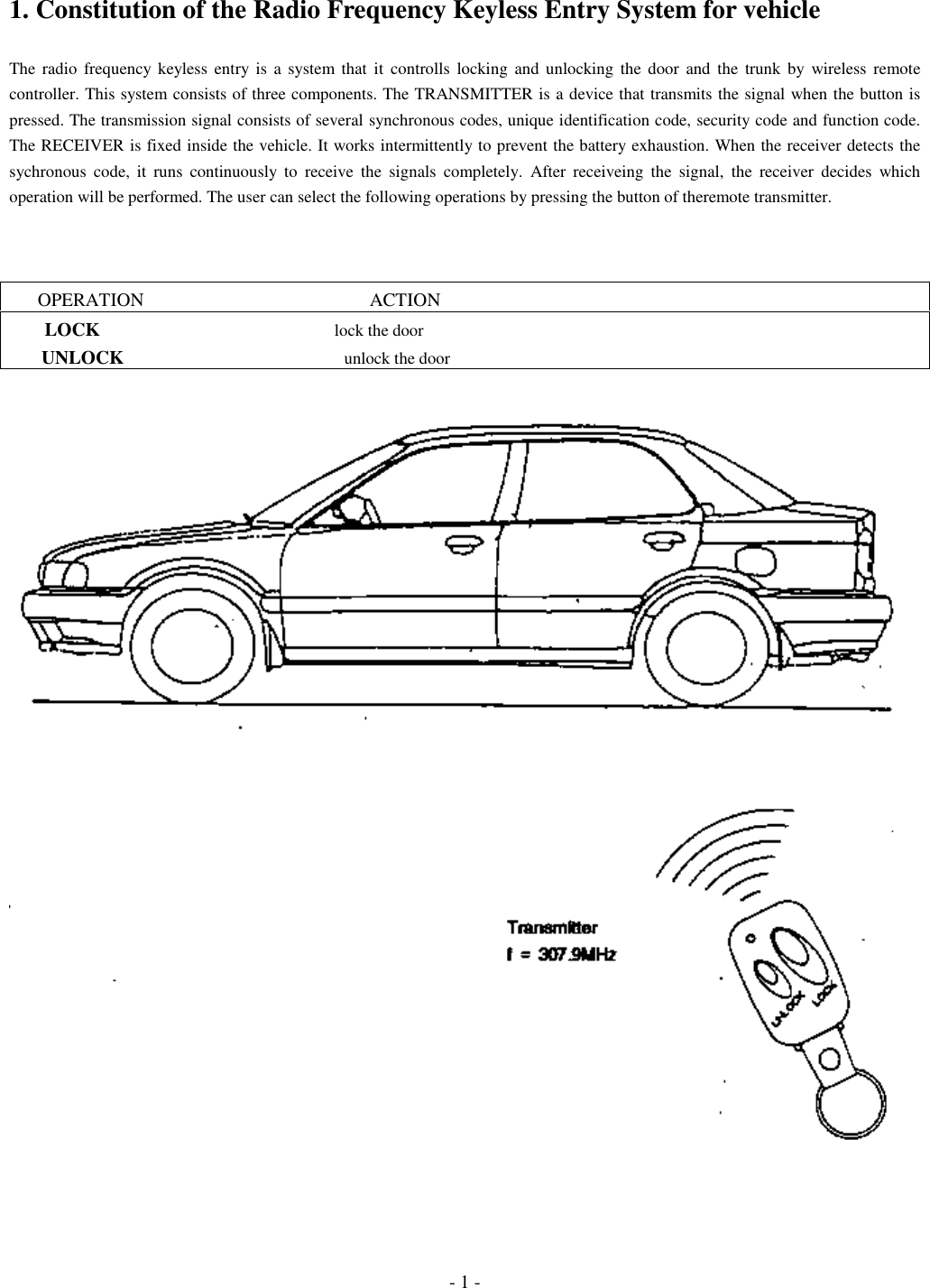 - 1 -1. Constitution of the Radio Frequency Keyless Entry System for vehicleThe radio frequency keyless entry is a system that it controlls locking and unlocking the door and the trunk by wireless remotecontroller. This system consists of three components. The TRANSMITTER is a device that transmits the signal when the button ispressed. The transmission signal consists of several synchronous codes, unique identification code, security code and function code.The RECEIVER is fixed inside the vehicle. It works intermittently to prevent the battery exhaustion. When the receiver detects thesychronous code, it runs continuously to receive the signals completely. After receiveing the signal, the receiver decides whichoperation will be performed. The user can select the following operations by pressing the button of theremote transmitter.      OPERATION                                                ACTION        LOCK                                                       lock the door       UNLOCK                                                    unlock the door