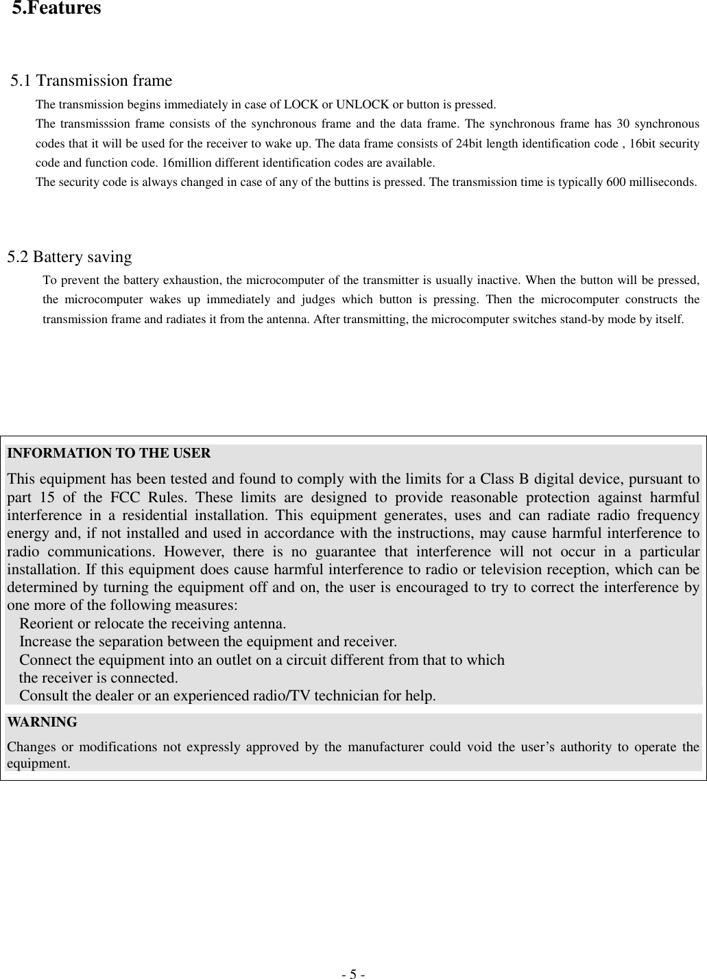 - 5 - 5.Features 5.1 Transmission frameThe transmission begins immediately in case of LOCK or UNLOCK or button is pressed.The transmisssion frame consists of the synchronous frame and the data frame. The synchronous frame has 30 synchronouscodes that it will be used for the receiver to wake up. The data frame consists of 24bit length identification code , 16bit securitycode and function code. 16million different identification codes are available.The security code is always changed in case of any of the buttins is pressed. The transmission time is typically 600 milliseconds.5.2 Battery savingTo prevent the battery exhaustion, the microcomputer of the transmitter is usually inactive. When the button will be pressed,the microcomputer wakes up immediately and judges which button is pressing. Then the microcomputer constructs thetransmission frame and radiates it from the antenna. After transmitting, the microcomputer switches stand-by mode by itself.INFORMATION TO THE USERThis equipment has been tested and found to comply with the limits for a Class B digital device, pursuant topart 15 of the FCC Rules. These limits are designed to provide reasonable protection against harmfulinterference in a residential installation. This equipment generates, uses and can radiate radio frequencyenergy and, if not installed and used in accordance with the instructions, may cause harmful interference toradio communications. However, there is no guarantee that interference will not occur in a particularinstallation. If this equipment does cause harmful interference to radio or television reception, which can bedetermined by turning the equipment off and on, the user is encouraged to try to correct the interference byone more of the following measures:Reorient or relocate the receiving antenna.Increase the separation between the equipment and receiver.Connect the equipment into an outlet on a circuit different from that to which   the receiver is connected.Consult the dealer or an experienced radio/TV technician for help.WARNINGChanges or modifications not expressly approved by the manufacturer could void the user’s authority to operate theequipment.