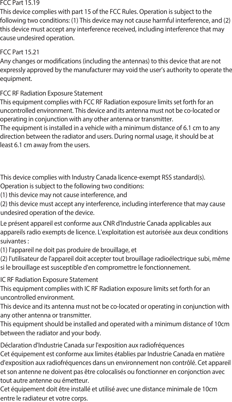 FCC Part 15.19This device complies with part 15 of the FCC Rules. Operation is subject to thefollowing two conditions: (1) This device may not cause harmful interference, and (2)this device must accept any interference received, including interference that maycause undesired operation.FCC Part 15.21Any changes or modifications (including the antennas) to this device that are not expressly approved by the manufacturer may void the user’s authority to operate the equipment.FCC RF Radiation Exposure StatementThis equipment complies with FCC RF Radiation exposure limits set forth for an uncontrolled environment. This device and its antenna must not be co-located or operating in conjunction with any other antenna or transmitter.The equipment is installed in a vehicle with a minimum distance of 6.1 cm to any direction between the radiator and users. During normal usage, it should be at least 6.1 cm away from the users.This device complies with Industry Canada licence-exempt RSS standard(s).Operation is subject to the following two conditions:(1) this device may not cause interference, and(2) this device must accept any interference, including interference that may causeundesired operation of the device.Le présent appareil est conforme aux CNR d&apos;Industrie Canada applicables aux appareils radio exempts de licence. L&apos;exploitation est autorisée aux deux conditions suivantes :(1) l&apos;appareil ne doit pas produire de brouillage, et(2) l&apos;utilisateur de l&apos;appareil doit accepter tout brouillage radioélectrique subi, même si le brouillage est susceptible d&apos;en compromettre le fonctionnement.IC RF Radiation Exposure StatementThis equipment complies with IC RF Radiation exposure limits set forth for an uncontrolled environment.This device and its antenna must not be co-located or operating in conjunction with any other antenna or transmitter.This equipment should be installed and operated with a minimum distance of 10cm between the radiator and your body.Déclaration d&apos;Industrie Canada sur l&apos;exposition aux radiofréquencesCet équipement est conforme aux limites établies par Industrie Canada en matière d&apos;exposition aux radiofréquences dans un environnement non contrôlé. Cet appareil et son antenne ne doivent pas être colocalisés ou fonctionner en conjonction avec tout autre antenne ou émetteur.Cet équipement doit être installé et utilisé avec une distance minimale de 10cm entre le radiateur et votre corps.