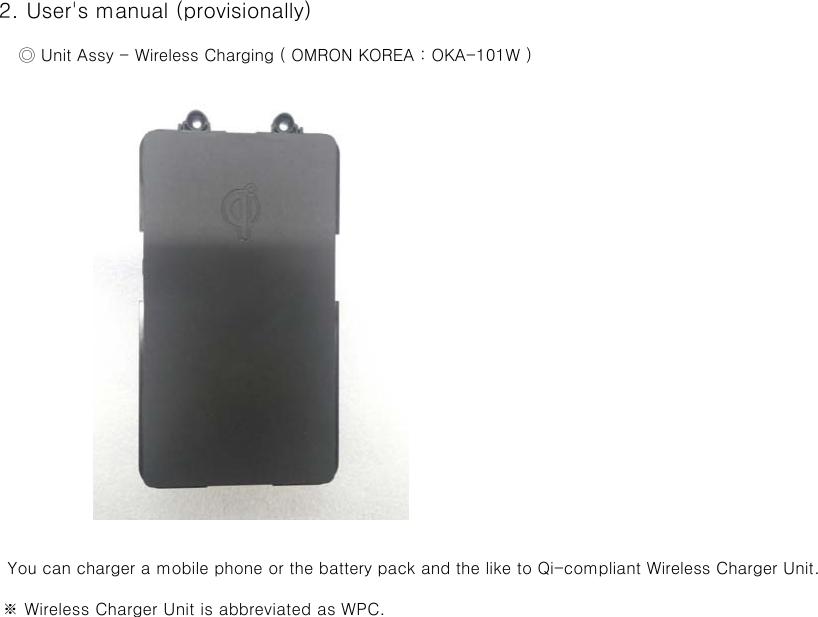 2. User&apos;s manual (provisionally)     ◎ Unit Assy - Wireless Charging ( OMRON KOREA : OKA-101W )   You can charger a mobile phone or the battery pack and the like to Qi-compliant Wireless Charger Unit.   ※ Wireless Charger Unit is abbreviated as WPC.