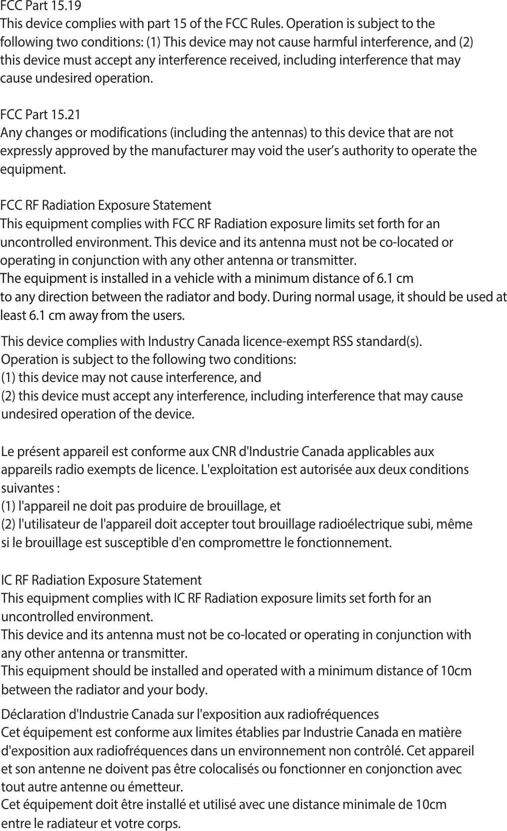 FCC Part 15.19This device complies with part 15 of the FCC Rules. Operation is subject to thefollowing two conditions: (1) This device may not cause harmful interference, and (2)this device must accept any interference received, including interference that maycause undesired operation.FCC Part 15.21Any changes or modifications (including the antennas) to this device that are not expressly approved by the manufacturer may void the user’s authority to operate the equipment.FCC RF Radiation Exposure StatementThis equipment complies with FCC RF Radiation exposure limits set forth for an uncontrolled environment. This device and its antenna must not be co-located or operating in conjunction with any other antenna or transmitter.The equipment is installed in a vehicle with a minimum distance of 6.1 cm to any direction between the radiator and body. During normal usage, it should be used at least 6.1 cm away from the users. This device complies with Industry Canada licence-exempt RSS standard(s).Operation is subject to the following two conditions:(1) this device may not cause interference, and(2) this device must accept any interference, including interference that may causeundesired operation of the device.Le présent appareil est conforme aux CNR d&apos;Industrie Canada applicables aux appareils radio exempts de licence. L&apos;exploitation est autorisée aux deux conditions suivantes :(1) l&apos;appareil ne doit pas produire de brouillage, et(2) l&apos;utilisateur de l&apos;appareil doit accepter tout brouillage radioélectrique subi, même si le brouillage est susceptible d&apos;en compromettre le fonctionnement.IC RF Radiation Exposure StatementThis equipment complies with IC RF Radiation exposure limits set forth for an uncontrolled environment.This device and its antenna must not be co-located or operating in conjunction with any other antenna or transmitter.This equipment should be installed and operated with a minimum distance of 10cm between the radiator and your body.Déclaration d&apos;Industrie Canada sur l&apos;exposition aux radiofréquencesCet équipement est conforme aux limites établies par Industrie Canada en matière d&apos;exposition aux radiofréquences dans un environnement non contrôlé. Cet appareil et son antenne ne doivent pas être colocalisés ou fonctionner en conjonction avec tout autre antenne ou émetteur.Cet équipement doit être installé et utilisé avec une distance minimale de 10cm entre le radiateur et votre corps.