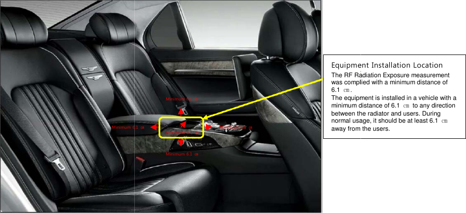 Minimum6.1EquipmentThe RF Radiation Exposurewas complied with a6.1 ㎝.The equipment is installed in a vehicle with aminimum distance ofbetween the radiator andnormal usage, it should be at least 6.1awayfrom the users.Minimum 6.1 ㎝Minimum 6.1 ㎝Minimum 6.1 ㎝Minimum 6.1 ㎝6.1㎝EquipmentInstallation LocationF Radiation Exposuremeasurementwas complied with aminimum distance ofThe equipment is installed in a vehicle with aminimum distance of6.1 ㎝to any directionbetween the radiator andusers. Duringnormal usage, it should be at least 6.1㎝from the users.