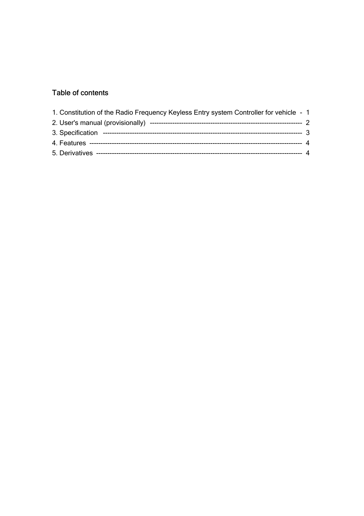    Table of contents  1. Constitution of the Radio Frequency Keyless Entry system Controller for vehicle  -  1 2. User&apos;s manual (provisionally)  --------------------------------------------------------------------  2 3. Specification  -----------------------------------------------------------------------------------------  3 4. Features  -----------------------------------------------------------------------------------------------  4 5. Derivatives -------------------------------------------------------------------------------------------- 4 