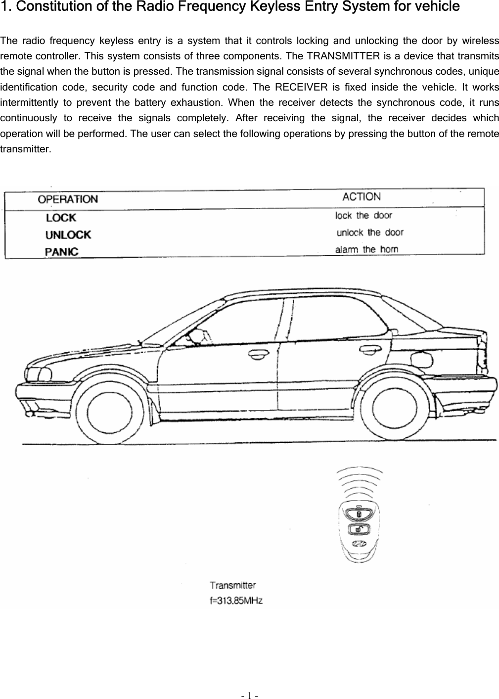 - 1 - 1. Constitution of the Radio Frequency Keyless Entry System for vehicle  The radio frequency keyless entry is a system that it controls locking and unlocking the door by wireless remote controller. This system consists of three components. The TRANSMITTER is a device that transmits the signal when the button is pressed. The transmission signal consists of several synchronous codes, unique identification code, security code and function code. The RECEIVER is fixed inside the vehicle. It works intermittently to prevent the battery exhaustion. When the receiver detects the synchronous code, it runs continuously to receive the signals completely. After receiving the signal, the receiver decides which operation will be performed. The user can select the following operations by pressing the button of the remote transmitter.     