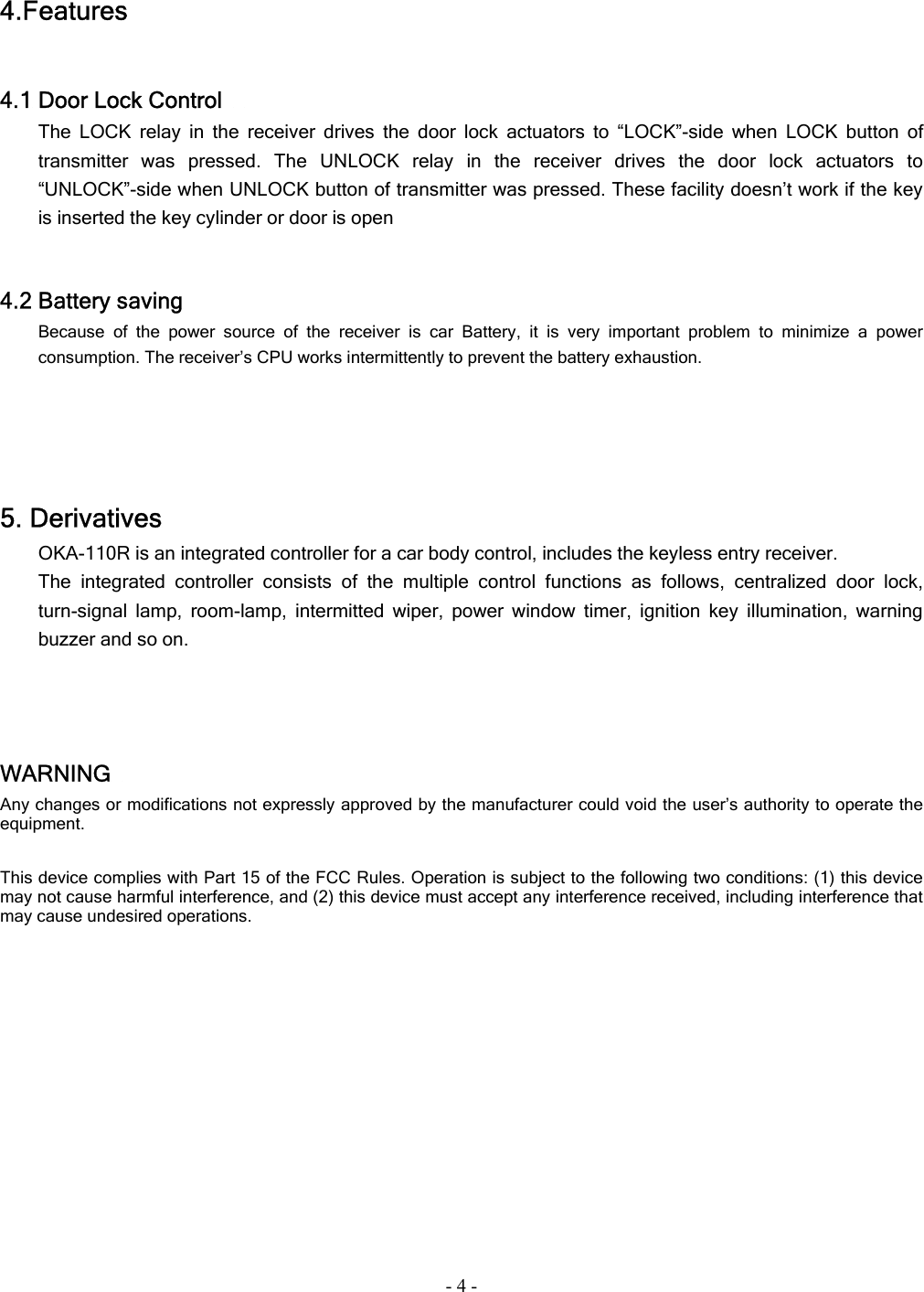 - 4 - 4.Features   4.1 Door Lock Control     The LOCK relay in the receiver drives the door lock actuators to “LOCK”-side when LOCK button of transmitter was pressed. The UNLOCK relay in the receiver drives the door lock actuators to “UNLOCK”-side when UNLOCK button of transmitter was pressed. These facility doesn’t work if the key is inserted the key cylinder or door is open     4.2 Battery saving Because of the power source of the receiver is car Battery, it is very important problem to minimize a power consumption. The receiver’s CPU works intermittently to prevent the battery exhaustion.      5. Derivatives OKA-110R is an integrated controller for a car body control, includes the keyless entry receiver.   The integrated controller consists of the multiple control functions as follows, centralized door lock, turn-signal lamp, room-lamp, intermitted wiper, power window timer, ignition key illumination, warning buzzer and so on.     WARNING  Any changes or modifications not expressly approved by the manufacturer could void the user’s authority to operate the equipment.  This device complies with Part 15 of the FCC Rules. Operation is subject to the following two conditions: (1) this device may not cause harmful interference, and (2) this device must accept any interference received, including interference that may cause undesired operations.  