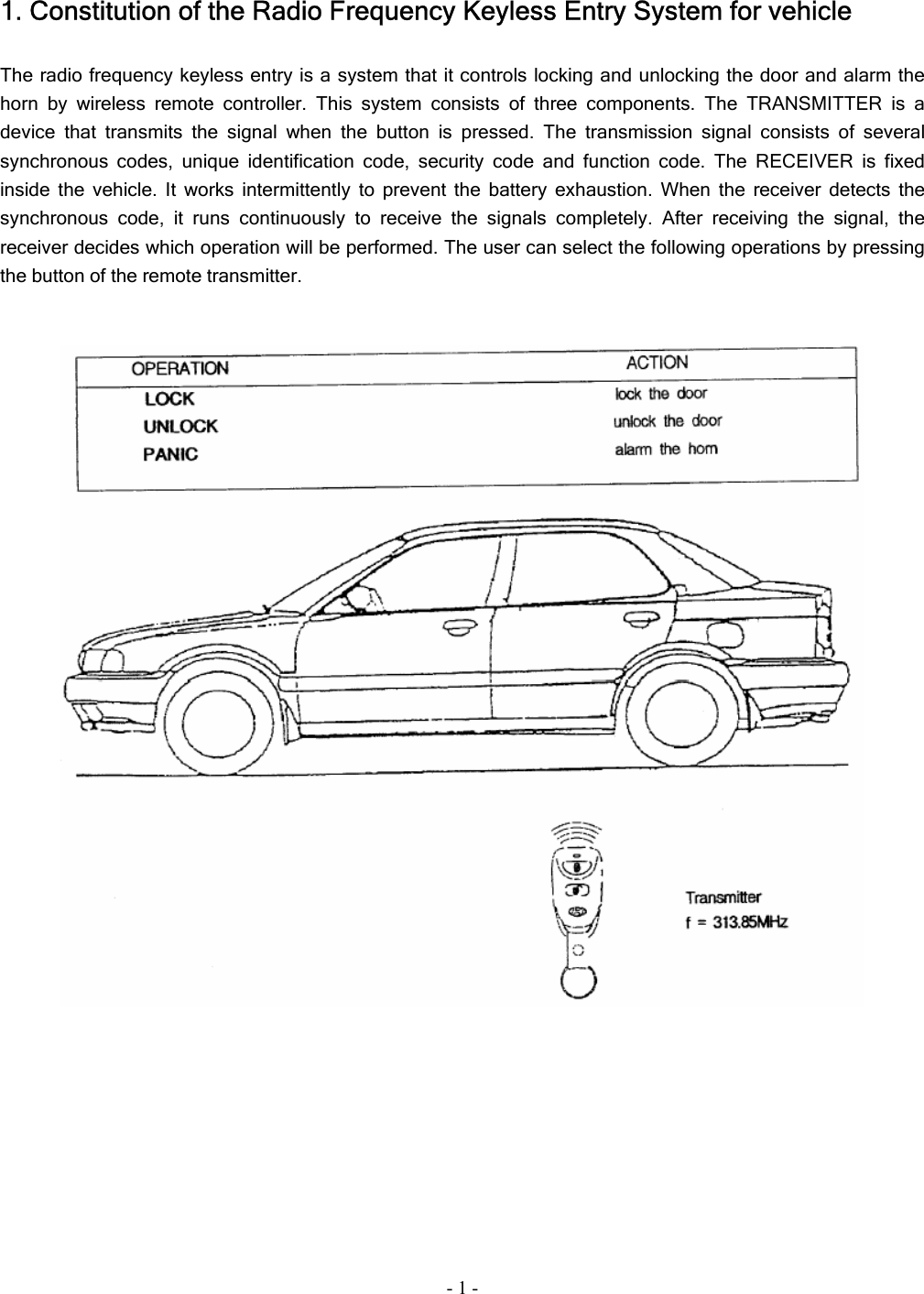 - 1 - 1. Constitution of the Radio Frequency Keyless Entry System for vehicle  The radio frequency keyless entry is a system that it controls locking and unlocking the door and alarm the horn by wireless remote controller. This system consists of three components. The TRANSMITTER is a device that transmits the signal when the button is pressed. The transmission signal consists of several synchronous codes, unique identification code, security code and function code. The RECEIVER is fixed inside the vehicle. It works intermittently to prevent the battery exhaustion. When the receiver detects the synchronous code, it runs continuously to receive the signals completely. After receiving the signal, the receiver decides which operation will be performed. The user can select the following operations by pressing the button of the remote transmitter.     