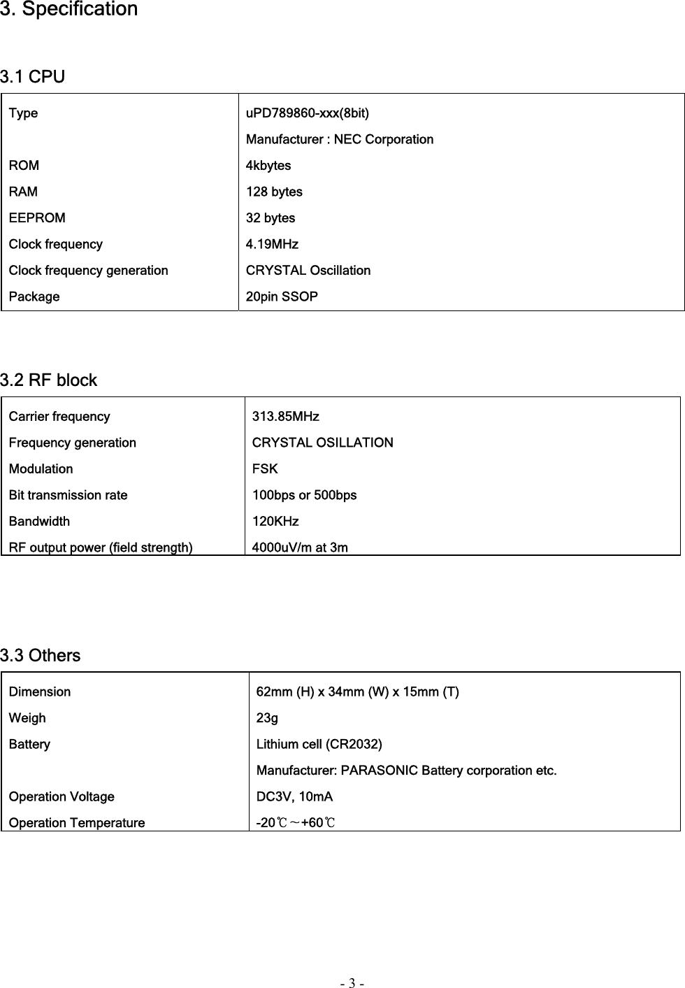 - 3 - 3. Specification   3.1 CPU    3.2 RF block     3.3 Others   Type    ROM  RAM  EEPROM  Clock frequency  Clock frequency generation  Package  uPD789860-xxx(8bit)   Manufacturer : NEC Corporation  4kbytes  128 bytes  32 bytes  4.19MHz  CRYSTAL Oscillation  20pin SSOP  Carrier frequency  Frequency generation  Modulation   Bit transmission rate  Bandwidth   RF output power (field strength)  313.85MHz  CRYSTAL OSILLATION  FSK  100bps or 500bps  120KHz   4000uV/m at 3m    Dimension  Weigh  Battery   Operation Voltage  Operation Temperature   62mm (H) x 34mm (W) x 15mm (T)  23g   Lithium cell (CR2032)   Manufacturer: PARASONIC Battery corporation etc.  DC3V, 10mA  -20℃∼+60℃   