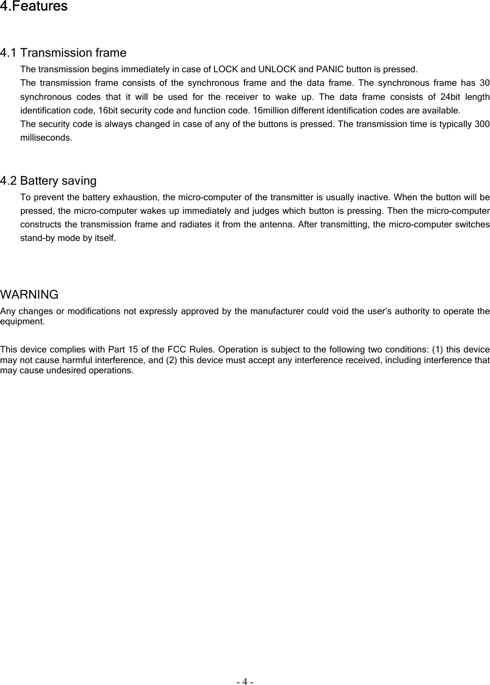 - 4 - 4.Features   4.1 Transmission frame   The transmission begins immediately in case of LOCK and UNLOCK and PANIC button is pressed. The transmission frame consists of the synchronous frame and the data frame. The synchronous frame has 30 synchronous codes that it will be used for the receiver to wake up. The data frame consists of 24bit length identification code, 16bit security code and function code. 16million different identification codes are available. The security code is always changed in case of any of the buttons is pressed. The transmission time is typically 300 milliseconds.   4.2 Battery saving To prevent the battery exhaustion, the micro-computer of the transmitter is usually inactive. When the button will be pressed, the micro-computer wakes up immediately and judges which button is pressing. Then the micro-computer constructs the transmission frame and radiates it from the antenna. After transmitting, the micro-computer switches stand-by mode by itself.      WARNING  Any changes or modifications not expressly approved by the manufacturer could void the user’s authority to operate the equipment.  This device complies with Part 15 of the FCC Rules. Operation is subject to the following two conditions: (1) this device may not cause harmful interference, and (2) this device must accept any interference received, including interference that may cause undesired operations.  