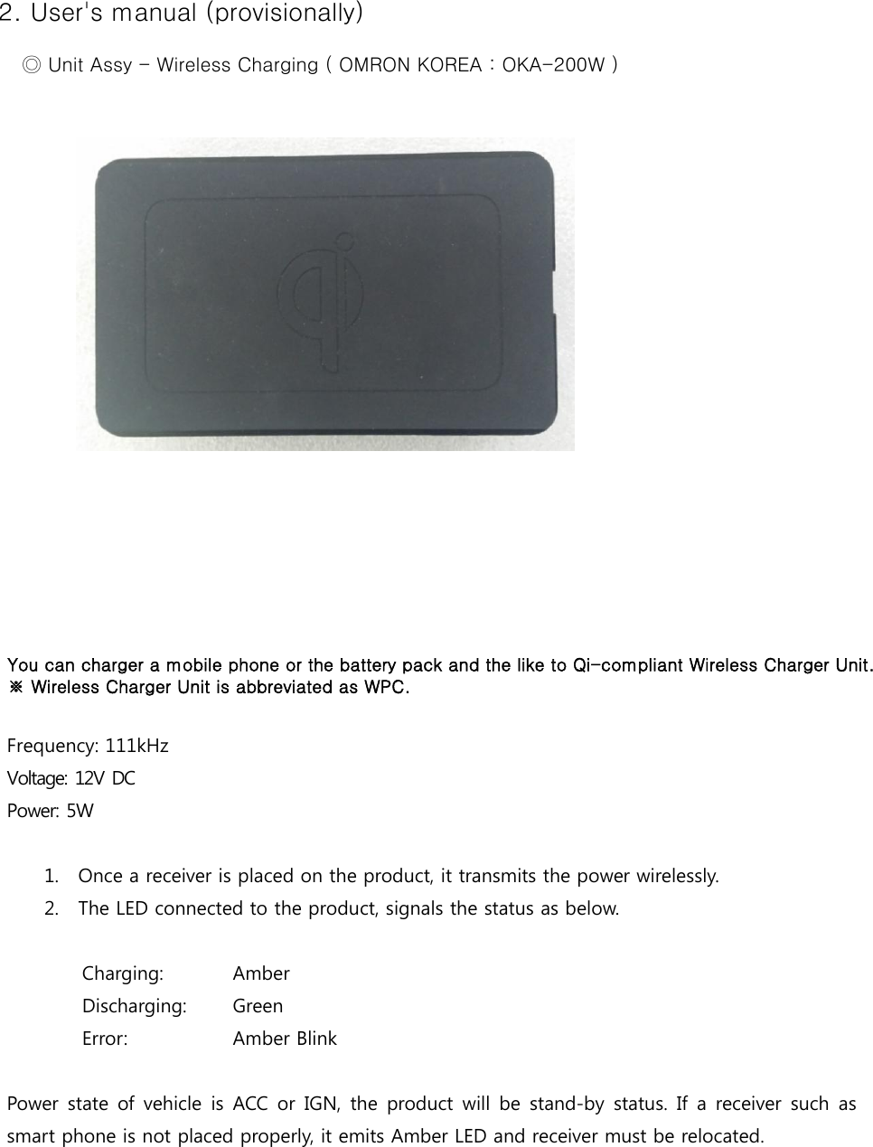 2. User&apos;s manual (provisionally) ◎ Unit Assy - Wireless Charging ( OMRON KOREA : OKA-200W ) You can charger a mobile phone or the battery pack and the like to Qi-compliant Wireless Charger Unit. ※ Wireless Charger Unit is abbreviated as WPC.Frequency: 111kHz Voltage: 12V DC Power: 5W 1. Once a receiver is placed on the product, it transmits the power wirelessly.2. The LED connected to the product, signals the status as below.Charging:  Amber  Discharging:  Green  Error:  Amber Blink Power state of vehicle is ACC or IGN, the product will be stand-by  status.  If a receiver such  as smart phone is not placed properly, it emits Amber LED and receiver must be relocated. 