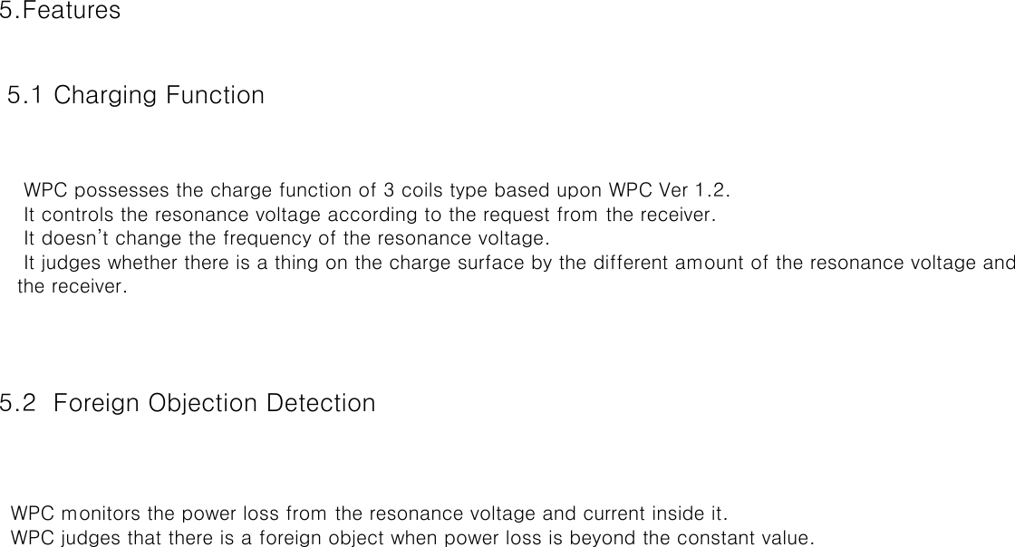 5.Features 5.1 Charging Function  5.2  Foreign Objection Detection  WPC possesses the charge function of 3 coils type based upon WPC Ver 1.2. It controls the resonance voltage according to the request from the receiver. It doesn’t change the frequency of the resonance voltage. It judges whether there is a thing on the charge surface by the different amount of the resonance voltage and detects the receiver. WPC monitors the power loss from the resonance voltage and current inside it. WPC judges that there is a foreign object when power loss is beyond the constant value.