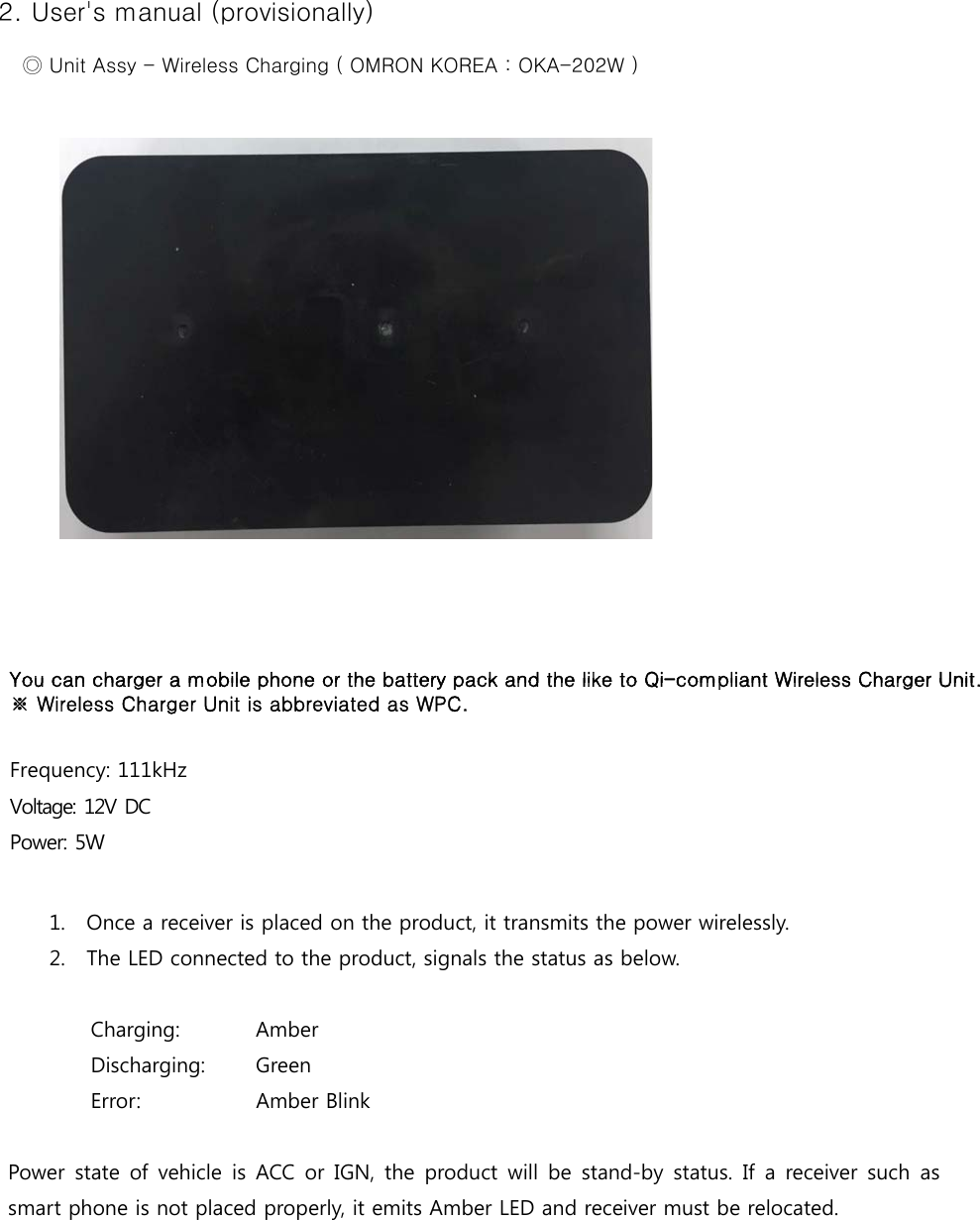 2. User&apos;s manual (provisionally)     ◎ Unit Assy - Wireless Charging ( OMRON KOREA : OKA-202W )You can charger a mobile phone or the battery pack and the like to Qi-compliant Wireless Charger Unit   You can charger a mobile phone or the battery pack and the like to Qi-compliant Wireless Charger Unit.   ※ Wireless Charger Unit is abbreviated as WPC.Frequency: 111kHz Voltage: 12V DC Power: 5W 1. Once a receiver is placed on the product, it transmits the power wirelessly.2. The LED connected to the product, signals the status as below.Charging:  Amber  Discharging:  Green  Error:  Amber Blink Power state of vehicle is ACC or IGN, the product will be stand-by  status.  If a receiver such  as smart phone is not placed properly, it emits Amber LED and receiver must be relocated. 