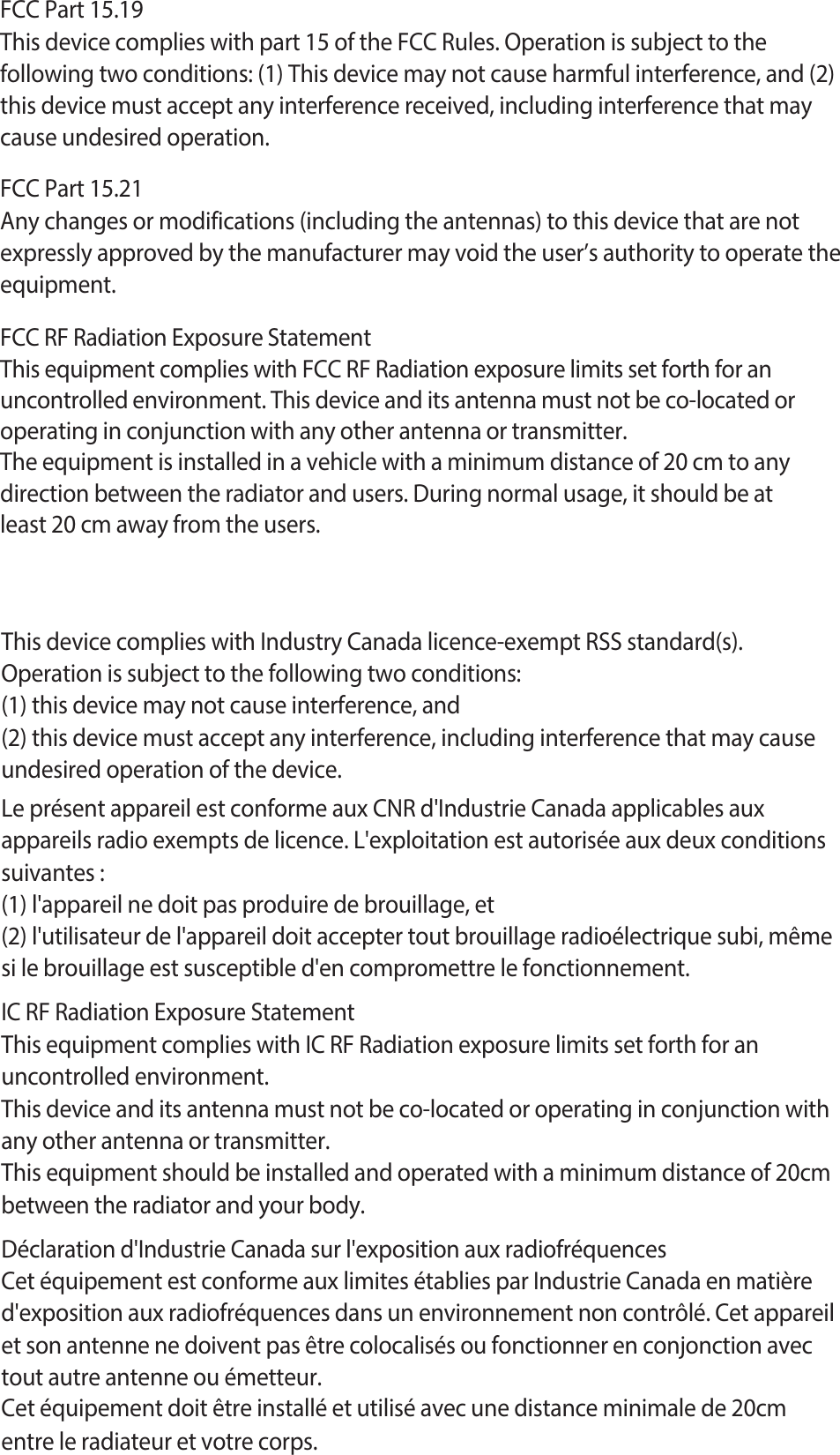 FCC Part 15.19This device complies with part 15 of the FCC Rules. Operation is subject to thefollowing two conditions: (1) This device may not cause harmful interference, and (2)this device must accept any interference received, including interference that maycause undesired operation.FCC Part 15.21Any changes or modifications (including the antennas) to this device that are not expressly approved by the manufacturer may void the user’s authority to operate the equipment.FCC RF Radiation Exposure StatementThis equipment complies with FCC RF Radiation exposure limits set forth for an uncontrolled environment. This device and its antenna must not be co-located or operating in conjunction with any other antenna or transmitter.The equipment is installed in a vehicle with a minimum distance of 20 cm to any direction between the radiator and users. During normal usage, it should be at least 20 cm away from the users.This device complies with Industry Canada licence-exempt RSS standard(s).Operation is subject to the following two conditions:(1) this device may not cause interference, and(2) this device must accept any interference, including interference that may causeundesired operation of the device.Le présent appareil est conforme aux CNR d&apos;Industrie Canada applicables aux appareils radio exempts de licence. L&apos;exploitation est autorisée aux deux conditions suivantes :(1) l&apos;appareil ne doit pas produire de brouillage, et(2) l&apos;utilisateur de l&apos;appareil doit accepter tout brouillage radioélectrique subi, même si le brouillage est susceptible d&apos;en compromettre le fonctionnement.IC RF Radiation Exposure StatementThis equipment complies with IC RF Radiation exposure limits set forth for an uncontrolled environment.This device and its antenna must not be co-located or operating in conjunction with any other antenna or transmitter.This equipment should be installed and operated with a minimum distance of 20cm between the radiator and your body.Déclaration d&apos;Industrie Canada sur l&apos;exposition aux radiofréquencesCet équipement est conforme aux limites établies par Industrie Canada en matière d&apos;exposition aux radiofréquences dans un environnement non contrôlé. Cet appareil et son antenne ne doivent pas être colocalisés ou fonctionner en conjonction avec tout autre antenne ou émetteur.Cet équipement doit être installé et utilisé avec une distance minimale de 20cm entre le radiateur et votre corps.