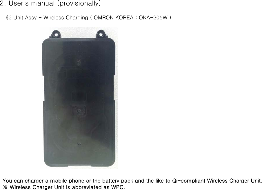  2. User&apos;s manual (provisionally)     ◎ Unit Assy - Wireless Charging ( OMRON KOREA : OKA-205W )   You can charger a mobile phone or the battery pack and the like to Qi-compliant Wireless Charger Unit.   ※ Wireless Charger Unit is abbreviated as WPC.