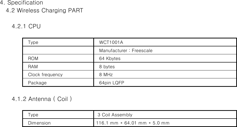 4. Specification   4.2 Wireless Charging PART       4.2.1 CPU   Type     WCT1001A    Manufacturer : Freescale     ROM    64 Kbytes   RAM    8 bytes   Clock frequency    8 MHz    Package    64pin LQFP        4.1.2 Antenna ( Coil )   Type    3 Coil Assembly     Dimension   116.1 mm * 64.01 mm * 5.0 mm