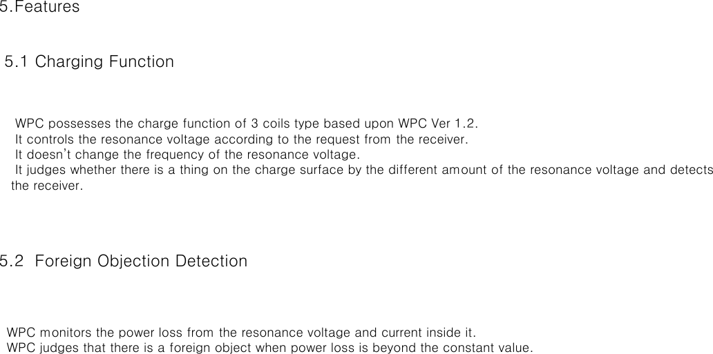 5.Features 5.1 Charging Function  5.2  Foreign Objection Detection                     WPC possesses the charge function of 3 coils type based upon WPC Ver 1.2.    It controls the resonance voltage according to the request from the receiver.    It doesn’t change the frequency of the resonance voltage.    It judges whether there is a thing on the charge surface by the different amount of the resonance voltage and detects   the receiver.  WPC monitors the power loss from the resonance voltage and current inside it.  WPC judges that there is a foreign object when power loss is beyond the constant value.