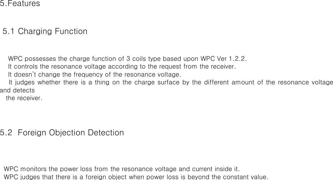 5.Features 5.1 Charging Function  5.2  Foreign Objection Detection  WPC possesses the charge function of 3 coils type based upon WPC Ver 1.2.2. It controls the resonance voltage according to the request from the receiver. It doesn’t change the frequency of the resonance voltage.It judges whether there is a thing on the charge surface by the different amount of the resonance voltageand detects the receiver. WPC monitors the power loss from the resonance voltage and current inside it. WPC judges that there is a foreign object when power loss is beyond the constant value.