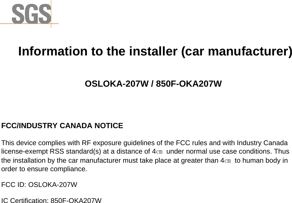                  Information to the installer (car manufacturer)   OSLOKA-207W / 850F-OKA207W    FCC/INDUSTRY CANADA NOTICE  This device complies with RF exposure guidelines of the FCC rules and with Industry Canada license-exempt RSS standard(s) at a distance of 4㎝  under normal use case conditions. Thus the installation by the car manufacturer must take place at greater than 4㎝  to human body in order to ensure compliance.  FCC ID: OSLOKA-207W  IC Certification: 850F-OKA207W 