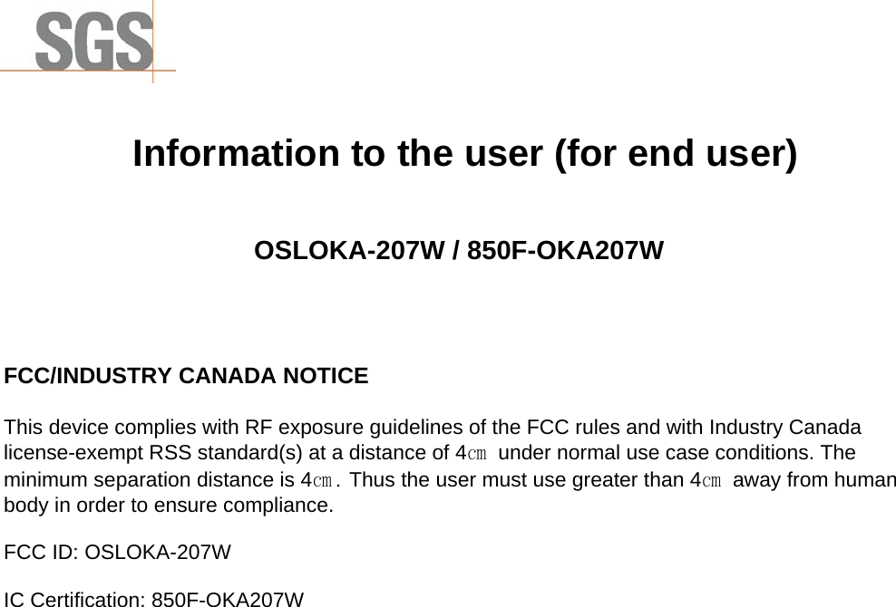                  Information to the user (for end user)   OSLOKA-207W / 850F-OKA207W    FCC/INDUSTRY CANADA NOTICE  This device complies with RF exposure guidelines of the FCC rules and with Industry Canada license-exempt RSS standard(s) at a distance of 4㎝  under normal use case conditions. The minimum separation distance is 4㎝. Thus the user must use greater than 4㎝  away from human body in order to ensure compliance.  FCC ID: OSLOKA-207W  IC Certification: 850F-OKA207W  