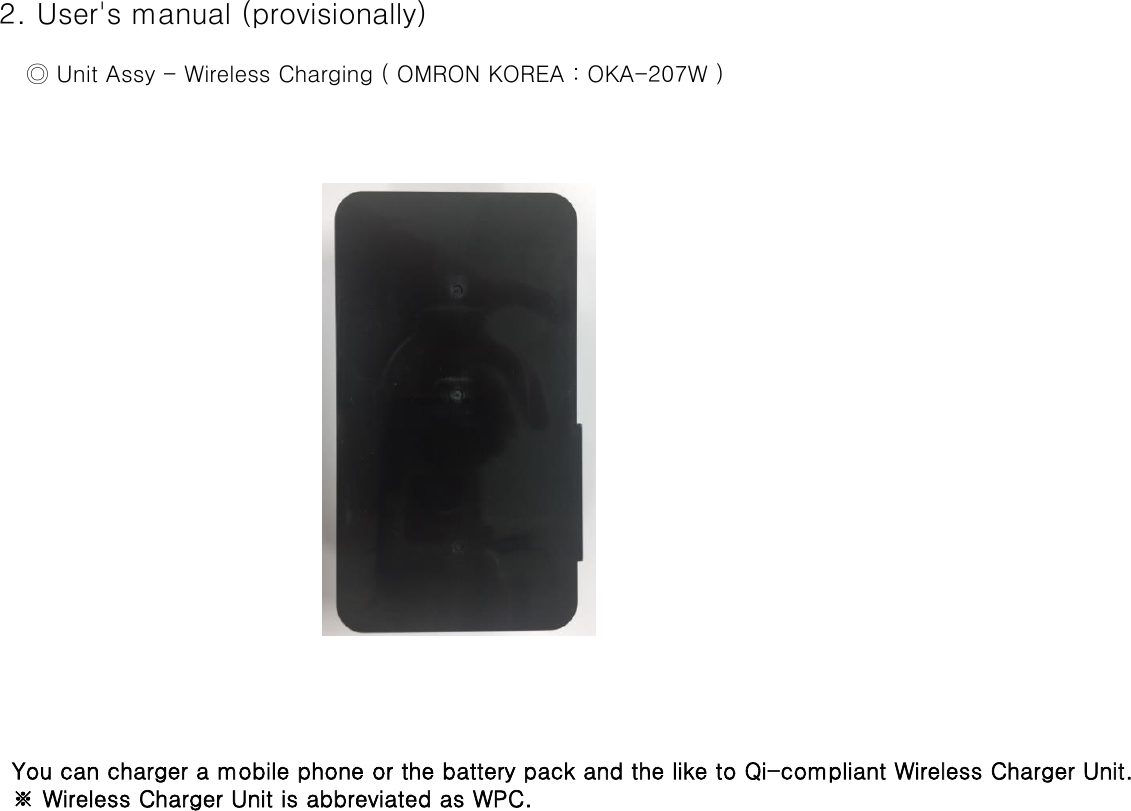  2. User&apos;s manual (provisionally)     ◎ Unit Assy - Wireless Charging ( OMRON KOREA : OKA-207W )   You can charger a mobile phone or the battery pack and the like to Qi-compliant Wireless Charger Unit.   ※ Wireless Charger Unit is abbreviated as WPC.