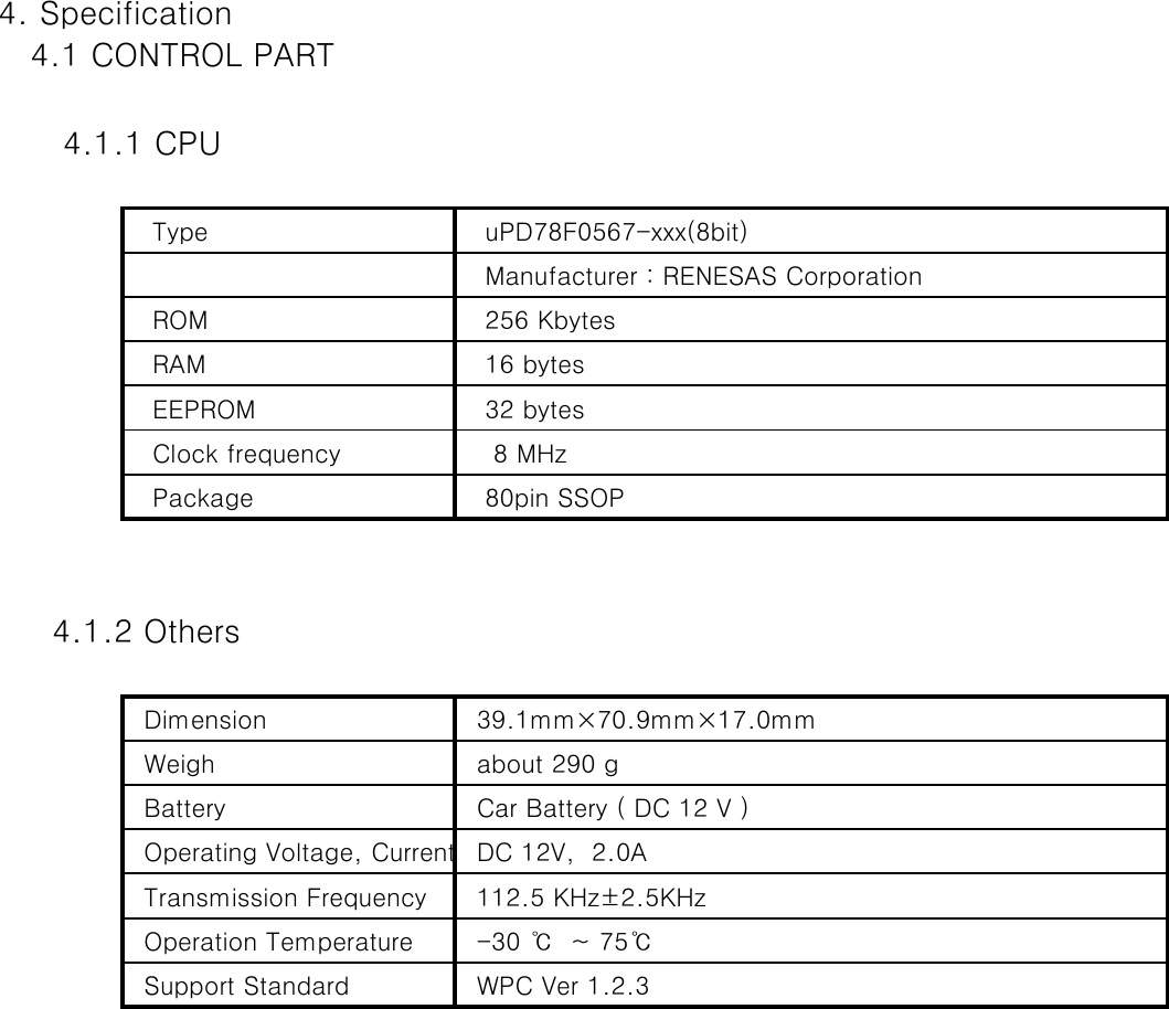 4. Specification   4.1 CONTROL PART       4.1.1 CPU   Type     uPD78F0567-xxx(8bit)   Manufacturer : RENESAS Corporation   ROM    256 Kbytes   RAM    16 bytes   EEPROM    32 bytes   Clock frequency     8 MHz    Package    80pin SSOP     4.1.2 Others  Dimension   39.1mm×70.9mm×17.0mm  Weigh   about 290 g  Battery   Car Battery ( DC 12 V )  Operating Voltage, Current  DC 12V,  2.0A  Transmission Frequency   112.5 KHz±2.5KHz   Operation Temperature   -30 ℃  ~ 75℃    Support Standard    WPC Ver 1.2.3