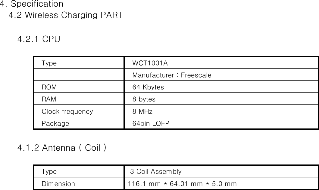 4. Specification   4.2 Wireless Charging PART       4.2.1 CPU   Type     WCT1001A    Manufacturer : Freescale     ROM    64 Kbytes   RAM    8 bytes   Clock frequency    8 MHz    Package    64pin LQFP        4.1.2 Antenna ( Coil )   Type    3 Coil Assembly     Dimension   116.1 mm * 64.01 mm * 5.0 mm