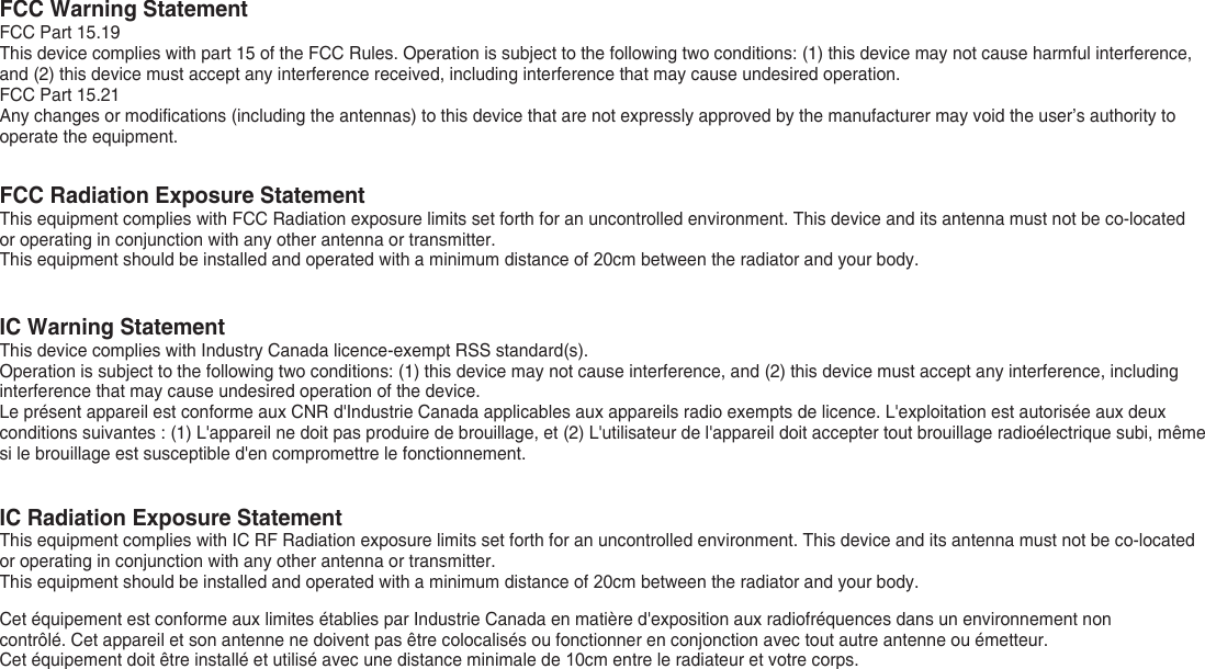 FCC Warning StatementFCC Part 15.19This device complies with part 15 of the FCC Rules. Operation is subject to the following two conditions: (1) this device may not cause harmful interference, and (2) this device must accept any interference received, including interference that may cause undesired operation.FCC Part 15.21Any changes or modifications (including the antennas) to this device that are not expressly approved by the manufacturer may void the user’s authority to operate the equipment.FCC Radiation Exposure StatementThis equipment complies with FCC Radiation exposure limits set forth for an uncontrolled environment. This device and its antenna must not be co-located or operating in conjunction with any other antenna or transmitter.This equipment should be installed and operated with a minimum distance of 20cm between the radiator and your body.IC Warning StatementThis device complies with Industry Canada licence-exempt RSS standard(s).Operation is subject to the following two conditions: (1) this device may not cause interference, and (2) this device must accept any interference, including interference that may cause undesired operation of the device.Le présent appareil est conforme aux CNR d&apos;Industrie Canada applicables aux appareils radio exempts de licence. L&apos;exploitation est autorisée aux deux conditions suivantes : (1) L&apos;appareil ne doit pas produire de brouillage, et (2) L&apos;utilisateur de l&apos;appareil doit accepter tout brouillage radioélectrique subi, même si le brouillage est susceptible d&apos;en compromettre le fonctionnement.IC Radiation Exposure StatementThis equipment complies with IC RF Radiation exposure limits set forth for an uncontrolled environment. This device and its antenna must not be co-located or operating in conjunction with any other antenna or transmitter.This equipment should be installed and operated with a minimum distance of 20cm between the radiator and your body.Cet équipement est conforme aux limites établies par Industrie Canada en matière d&apos;exposition aux radiofréquences dans un environnement non contrôlé. Cet appareil et son antenne ne doivent pas être colocalisés ou fonctionner en conjonction avec tout autre antenne ou émetteur.Cet équipement doit être installé et utilisé avec une distance minimale de 10cm entre le radiateur et votre corps.