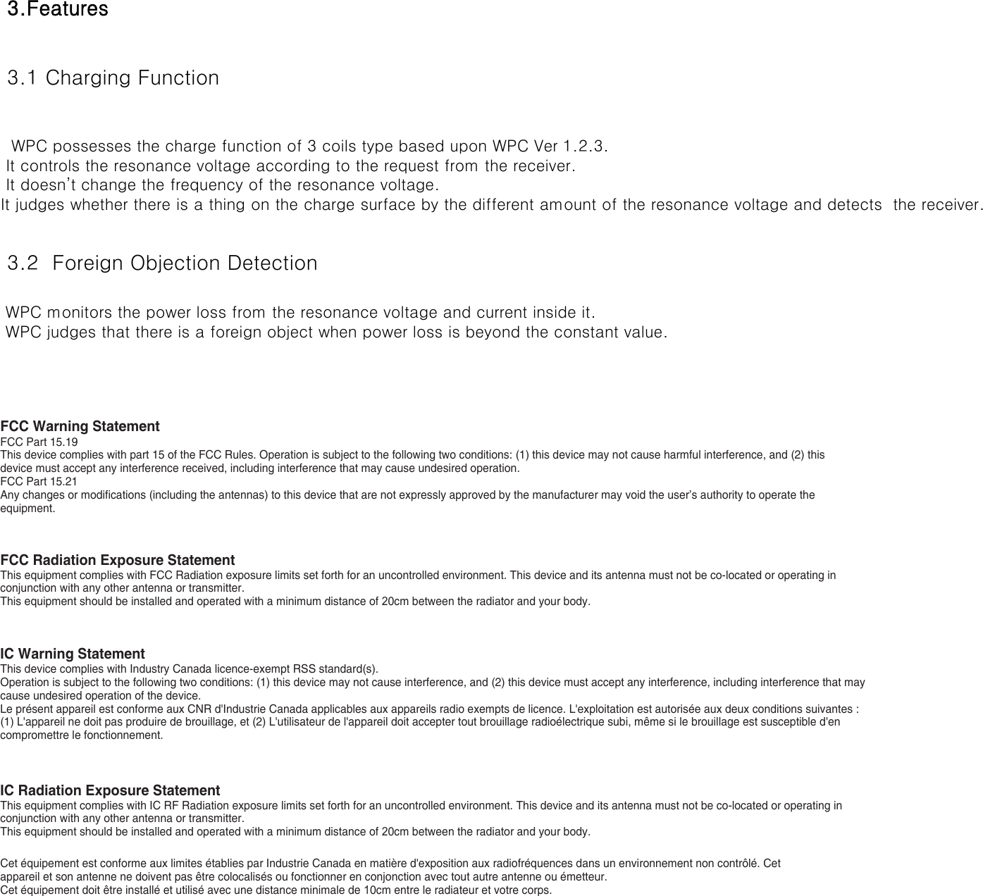 3.Features 3.1 Charging Function  3.2  Foreign Objection Detection  WPC possesses the charge function of 3 coils type based upon WPC Ver 1.2.3. It controls the resonance voltage according to the request from the receiver. It doesn’t change the frequency of the resonance voltage.It judges whether there is a thing on the charge surface by the different amount of the resonance voltage and detects  the receiver. WPC monitors the power loss from the resonance voltage and current inside it. WPC judges that there is a foreign object when power loss is beyond the constant value.FCC Warning StatementFCC Part 15.19This device complies with part 15 of the FCC Rules. Operation is subject to the following two conditions: (1) this device may not cause harmful interference, and (2) this device must accept any interference received, including interference that may cause undesired operation.FCC Part 15.21Any changes or modifications (including the antennas) to this device that are not expressly approved by the manufacturer may void the user’s authority to operate the equipment.FCC Radiation Exposure StatementThis equipment complies with FCC Radiation exposure limits set forth for an uncontrolled environment. This device and its antenna must not be co-located or operating in conjunction with any other antenna or transmitter.This equipment should be installed and operated with a minimum distance of 20cm between the radiator and your body.IC Warning StatementThis device complies with Industry Canada licence-exempt RSS standard(s).Operation is subject to the following two conditions: (1) this device may not cause interference, and (2) this device must accept any interference, including interference that may cause undesired operation of the device.Le présent appareil est conforme aux CNR d&apos;Industrie Canada applicables aux appareils radio exempts de licence. L&apos;exploitation est autorisée aux deux conditions suivantes : (1) L&apos;appareil ne doit pas produire de brouillage, et (2) L&apos;utilisateur de l&apos;appareil doit accepter tout brouillage radioélectrique subi, même si le brouillage est susceptible d&apos;en compromettre le fonctionnement.IC Radiation Exposure StatementThis equipment complies with IC RF Radiation exposure limits set forth for an uncontrolled environment. This device and its antenna must not be co-located or operating in conjunction with any other antenna or transmitter.This equipment should be installed and operated with a minimum distance of 20cm between the radiator and your body.Cet équipement est conforme aux limites établies par Industrie Canada en matière d&apos;exposition aux radiofréquences dans un environnement non contrôlé. Cet appareil et son antenne ne doivent pas être colocalisés ou fonctionner en conjonction avec tout autre antenne ou émetteur.Cet équipement doit être installé et utilisé avec une distance minimale de 10cm entre le radiateur et votre corps.