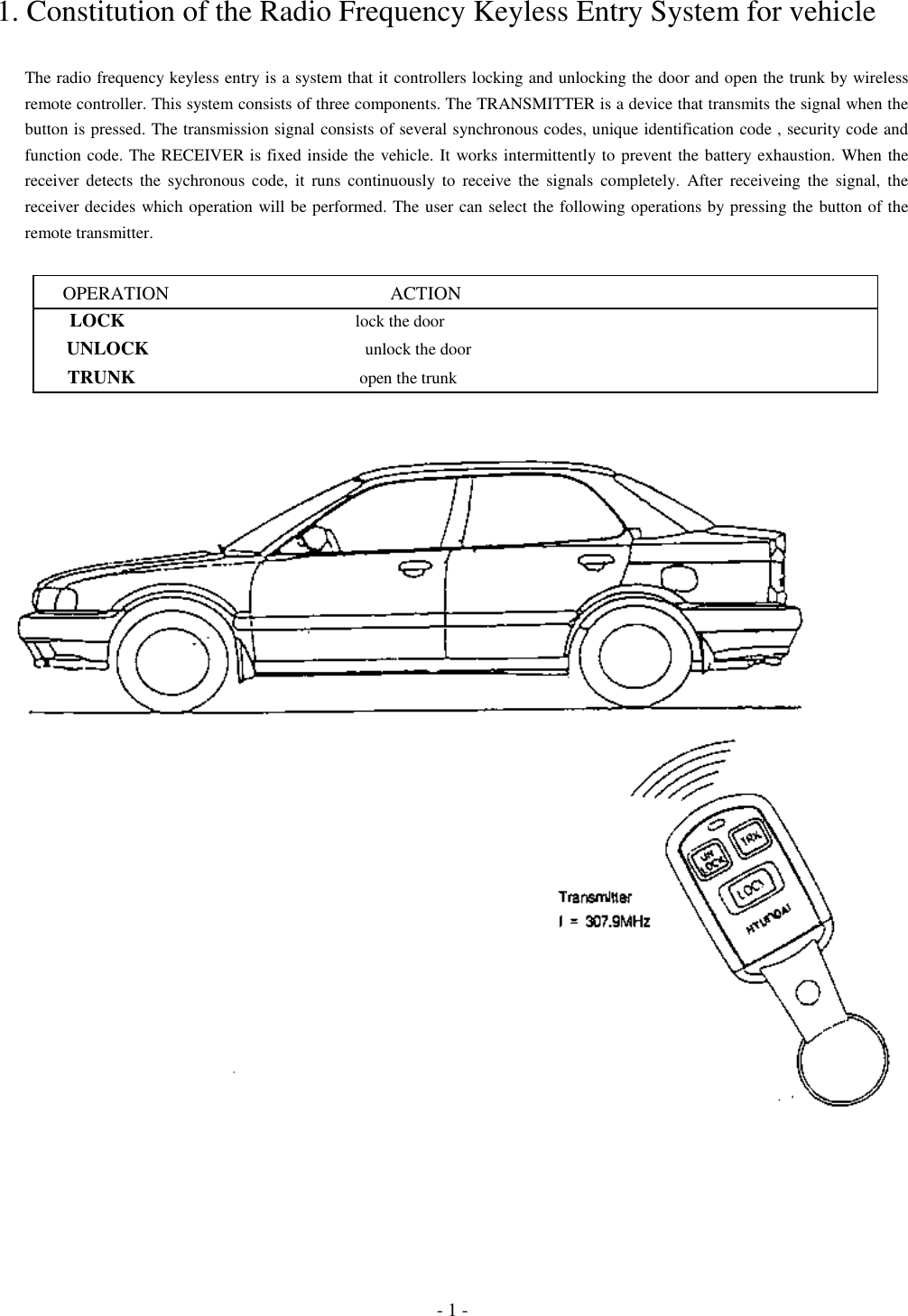 - 1 -1. Constitution of the Radio Frequency Keyless Entry System for vehicleThe radio frequency keyless entry is a system that it controllers locking and unlocking the door and open the trunk by wirelessremote controller. This system consists of three components. The TRANSMITTER is a device that transmits the signal when thebutton is pressed. The transmission signal consists of several synchronous codes, unique identification code , security code andfunction code. The RECEIVER is fixed inside the vehicle. It works intermittently to prevent the battery exhaustion. When thereceiver detects the sychronous code, it runs continuously to receive the signals completely. After receiveing the signal, thereceiver decides which operation will be performed. The user can select the following operations by pressing the button of theremote transmitter.      OPERATION                                               ACTION        LOCK                                                      lock the door       UNLOCK                                                   unlock the door       TRUNK                                                    open the trunk