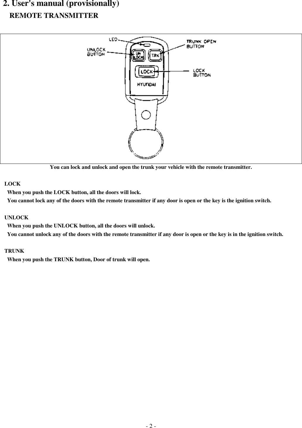 - 2 -2. User&apos;s manual (provisionally)   REMOTE TRANSMITTERYou can lock and unlock and open the trunk your vehicle with the remote transmitter. LOCK   When you push the LOCK button, all the doors will lock.   You cannot lock any of the doors with the remote transmitter if any door is open or the key is the ignition switch. UNLOCK   When you push the UNLOCK button, all the doors will unlock.   You cannot unlock any of the doors with the remote transmitter if any door is open or the key is in the ignition switch. TRUNK   When you push the TRUNK button, Door of trunk will open.