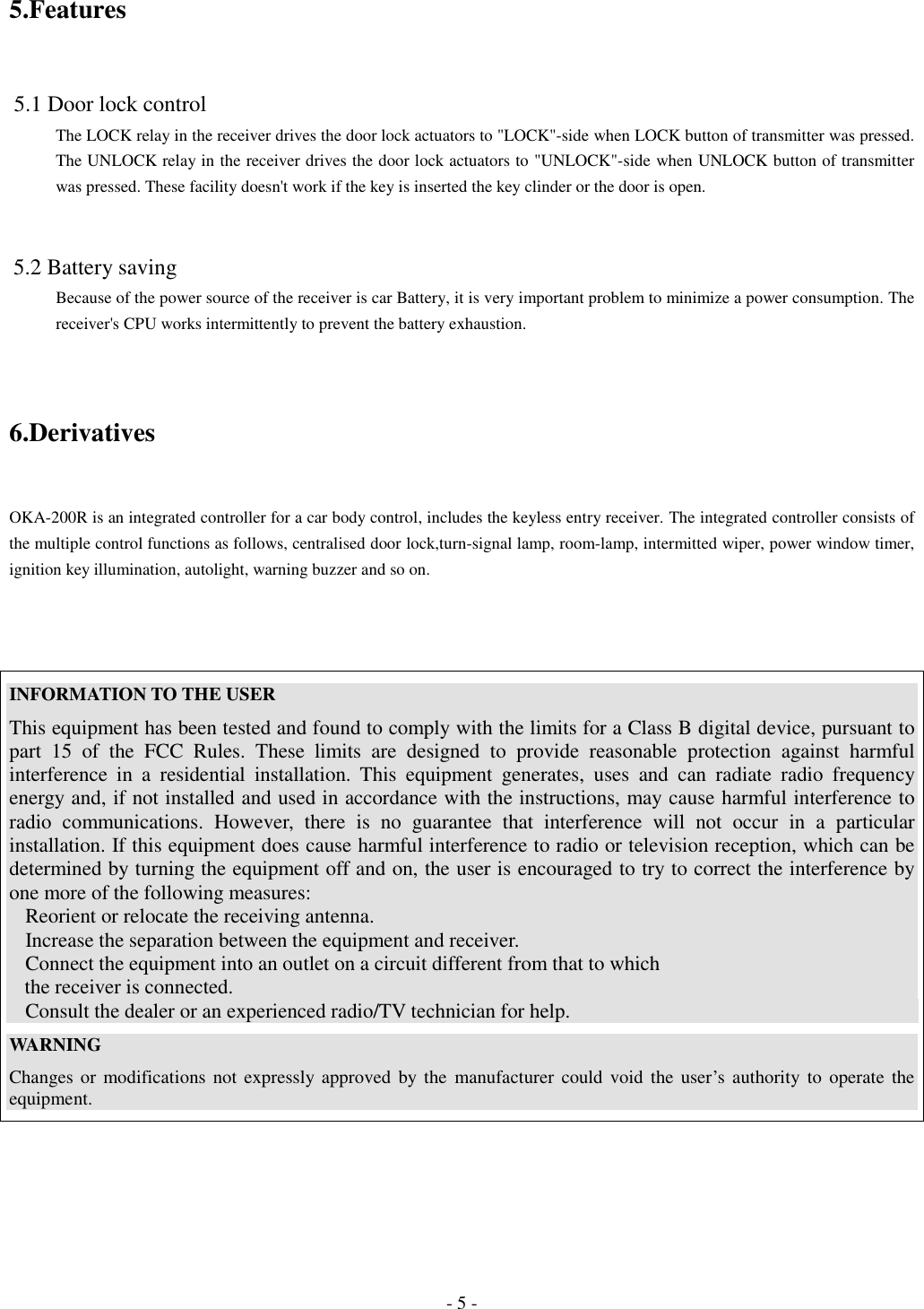 - 5 -5.Features 5.1 Door lock controlThe LOCK relay in the receiver drives the door lock actuators to &quot;LOCK&quot;-side when LOCK button of transmitter was pressed.The UNLOCK relay in the receiver drives the door lock actuators to &quot;UNLOCK&quot;-side when UNLOCK button of transmitterwas pressed. These facility doesn&apos;t work if the key is inserted the key clinder or the door is open. 5.2 Battery savingBecause of the power source of the receiver is car Battery, it is very important problem to minimize a power consumption. Thereceiver&apos;s CPU works intermittently to prevent the battery exhaustion.6.DerivativesOKA-200R is an integrated controller for a car body control, includes the keyless entry receiver. The integrated controller consists ofthe multiple control functions as follows, centralised door lock,turn-signal lamp, room-lamp, intermitted wiper, power window timer,ignition key illumination, autolight, warning buzzer and so on.INFORMATION TO THE USERThis equipment has been tested and found to comply with the limits for a Class B digital device, pursuant topart 15 of the FCC Rules. These limits are designed to provide reasonable protection against harmfulinterference in a residential installation. This equipment generates, uses and can radiate radio frequencyenergy and, if not installed and used in accordance with the instructions, may cause harmful interference toradio communications. However, there is no guarantee that interference will not occur in a particularinstallation. If this equipment does cause harmful interference to radio or television reception, which can bedetermined by turning the equipment off and on, the user is encouraged to try to correct the interference byone more of the following measures:Reorient or relocate the receiving antenna.Increase the separation between the equipment and receiver.Connect the equipment into an outlet on a circuit different from that to which   the receiver is connected.Consult the dealer or an experienced radio/TV technician for help.WARNINGChanges or modifications not expressly approved by the manufacturer could void the user’s authority to operate theequipment.