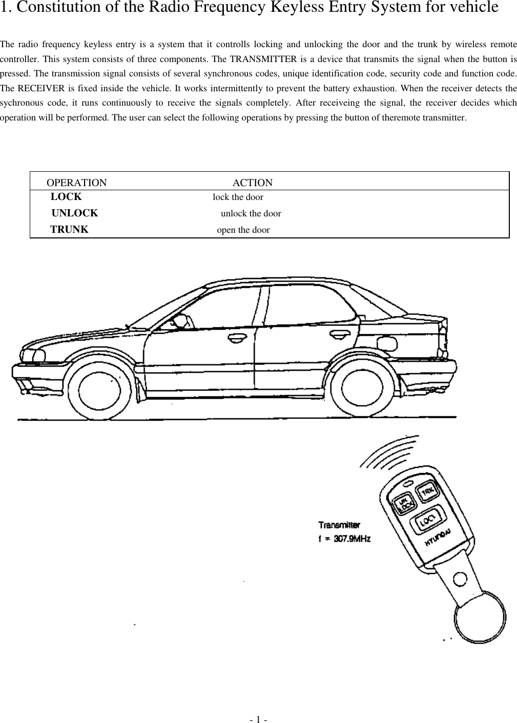 - 1 -1. Constitution of the Radio Frequency Keyless Entry System for vehicleThe radio frequency keyless entry is a system that it controlls locking and unlocking the door and the trunk by wireless remotecontroller. This system consists of three components. The TRANSMITTER is a device that transmits the signal when the button ispressed. The transmission signal consists of several synchronous codes, unique identification code, security code and function code.The RECEIVER is fixed inside the vehicle. It works intermittently to prevent the battery exhaustion. When the receiver detects thesychronous code, it runs continuously to receive the signals completely. After receiveing the signal, the receiver decides whichoperation will be performed. The user can select the following operations by pressing the button of theremote transmitter.      OPERATION                                               ACTION        LOCK                                                      lock the door        UNLOCK                                                   unlock the door        TRUNK                                                     open the door