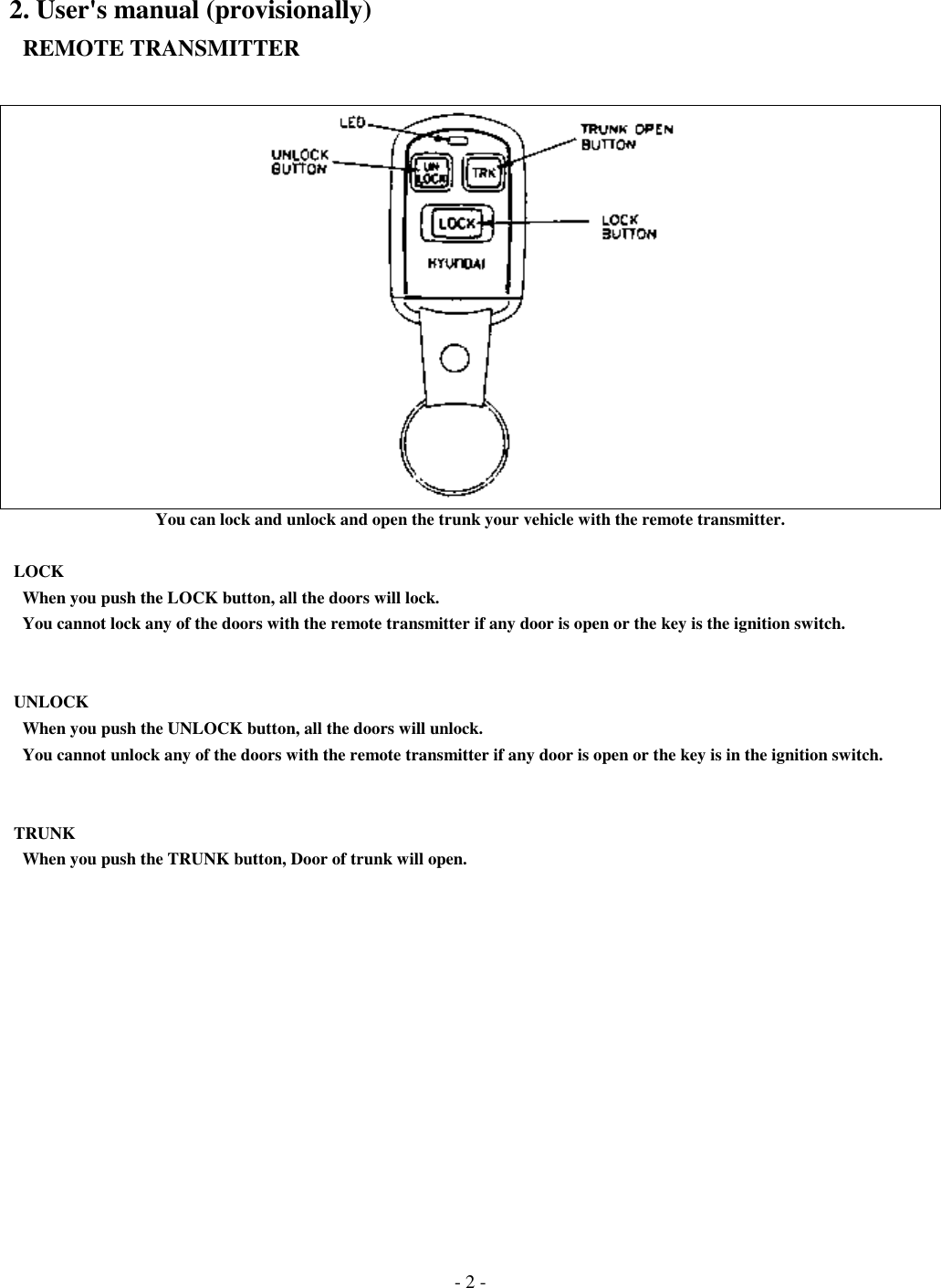 - 2 -2. User&apos;s manual (provisionally)  REMOTE TRANSMITTERYou can lock and unlock and open the trunk your vehicle with the remote transmitter. LOCK   When you push the LOCK button, all the doors will lock.   You cannot lock any of the doors with the remote transmitter if any door is open or the key is the ignition switch. UNLOCK   When you push the UNLOCK button, all the doors will unlock.   You cannot unlock any of the doors with the remote transmitter if any door is open or the key is in the ignition switch. TRUNK   When you push the TRUNK button, Door of trunk will open.