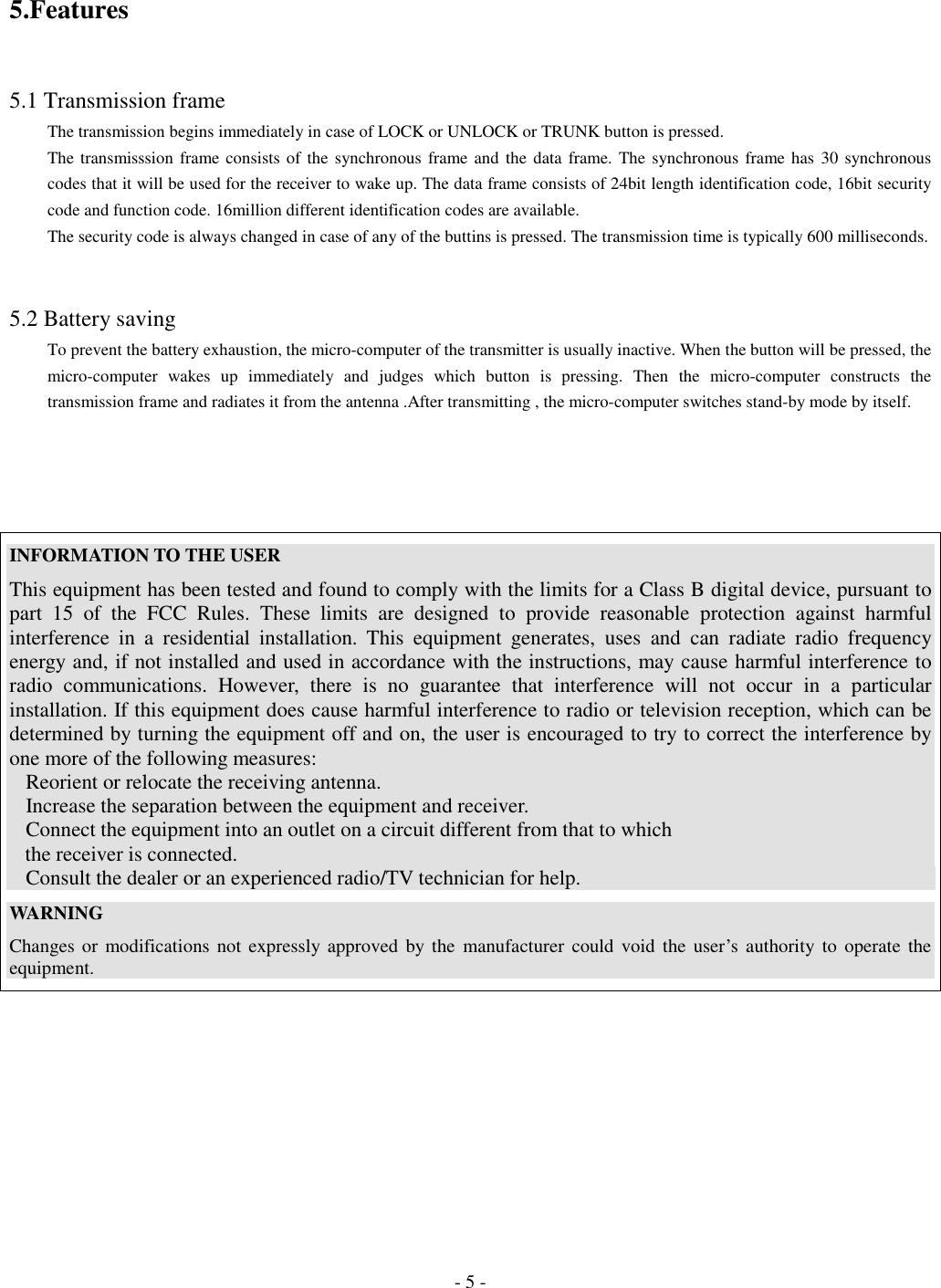 - 5 -5.Features5.1 Transmission frameThe transmission begins immediately in case of LOCK or UNLOCK or TRUNK button is pressed.The transmisssion frame consists of the synchronous frame and the data frame. The synchronous frame has 30 synchronouscodes that it will be used for the receiver to wake up. The data frame consists of 24bit length identification code, 16bit securitycode and function code. 16million different identification codes are available.The security code is always changed in case of any of the buttins is pressed. The transmission time is typically 600 milliseconds.5.2 Battery savingTo prevent the battery exhaustion, the micro-computer of the transmitter is usually inactive. When the button will be pressed, themicro-computer wakes up immediately and judges which button is pressing. Then the micro-computer constructs thetransmission frame and radiates it from the antenna .After transmitting , the micro-computer switches stand-by mode by itself.INFORMATION TO THE USERThis equipment has been tested and found to comply with the limits for a Class B digital device, pursuant topart 15 of the FCC Rules. These limits are designed to provide reasonable protection against harmfulinterference in a residential installation. This equipment generates, uses and can radiate radio frequencyenergy and, if not installed and used in accordance with the instructions, may cause harmful interference toradio communications. However, there is no guarantee that interference will not occur in a particularinstallation. If this equipment does cause harmful interference to radio or television reception, which can bedetermined by turning the equipment off and on, the user is encouraged to try to correct the interference byone more of the following measures:Reorient or relocate the receiving antenna.Increase the separation between the equipment and receiver.Connect the equipment into an outlet on a circuit different from that to which   the receiver is connected.Consult the dealer or an experienced radio/TV technician for help.WARNINGChanges or modifications not expressly approved by the manufacturer could void the user’s authority to operate theequipment.