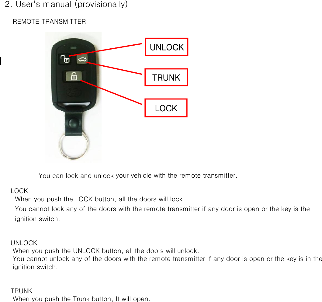  2. User&apos;s manual (provisionally)     REMOTE TRANSMITTER    You can lock and unlock your vehicle with the remote transmitter.    LOCK      When you push the LOCK button, all the doors will lock.      You cannot lock any of the doors with the remote transmitter if any door is open or the key is the       ignition switch.    UNLOCK     When you push the UNLOCK button, all the doors will unlock.      You cannot unlock any of the doors with the remote transmitter if any door is open or the key is in the      ignition switch.     TRUNK     When you push the Trunk button, It will open.LOCKUNLOCKTRUNK