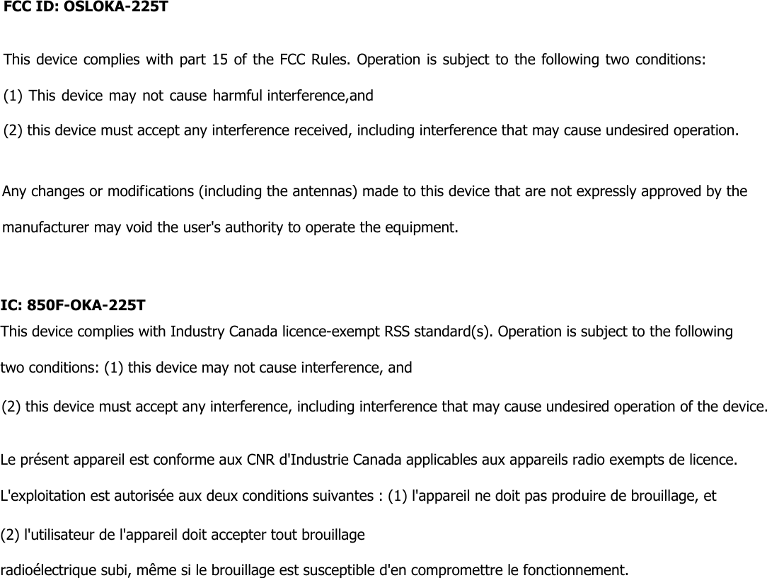 FCC ID: OSLOKA225TThis device complies with part 15 of the FCC Rules. Operation is subject to the following two conditions: (1) This device may not cause harmful interference,and(2) this device must accept any interference received, including interference that may cause undesired operation.Any changes or modifications (including the antennas) made to this device that are not expressly approved by the manufacturer may void the user&apos;s authority to operate the equipment. IC: 850FOKA225TThis device complies with Industry Canada licence-exempt RSS standard(s). Operation is subject to the following two conditions: (1) this device may not cause interference, and(2) this device must accept any interference, including interference that may cause undesired operation of the device.Le présent appareil est conforme aux CNR d&apos;Industrie Canada applicables aux appareils radio exempts de licence. L&apos;exploitation est autorisée aux deux conditions suivantes : (1) l&apos;appareil ne doit pas produire de brouillage, et (2) l&apos;utilisateur de l&apos;appareil doit accepter tout brouillageradioélectrique subi, même si le brouillage est susceptible d&apos;en compromettre le fonctionnement.