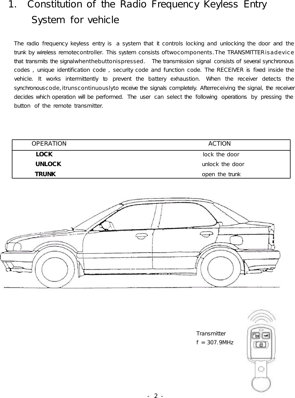 1.ConstitutionoftheRadioFrequencyKeylessEntrySystemforvehicleTheradiofrequencykeylessentryis asystemthatitcontrolslockingandunlockingthedoorandthetrunkbywirelessremotecontroller.Thissystemconsistsoftwocomponents.TheTRANSMITTERisadevicethattransmitsthesignalwhenthebuttonispressed. Thetransmissionsignal consistsofseveralsynchronouscodes,uniqueidentificationcode,securitycodeandfunctioncode.TheRECEIVERisfixedinsidethevehicle.Itworksintermittentlytopreventthebatteryexhaustion. Whenthereceiverdetectsthesynchronouscode,itrunscontinuouslytoreceivethesignalscompletely.Afterreceivingthesignal,thereceiverdecideswhichoperationwillbeperformed. The user can select the following operations by pressing thebutton oftheremotetransmitter.OPERATIONACTIONLOCK lockthedoorUNLOCK unlockthedoorTRUNK openthetrunkTransmitterf=307.9MHz-2-