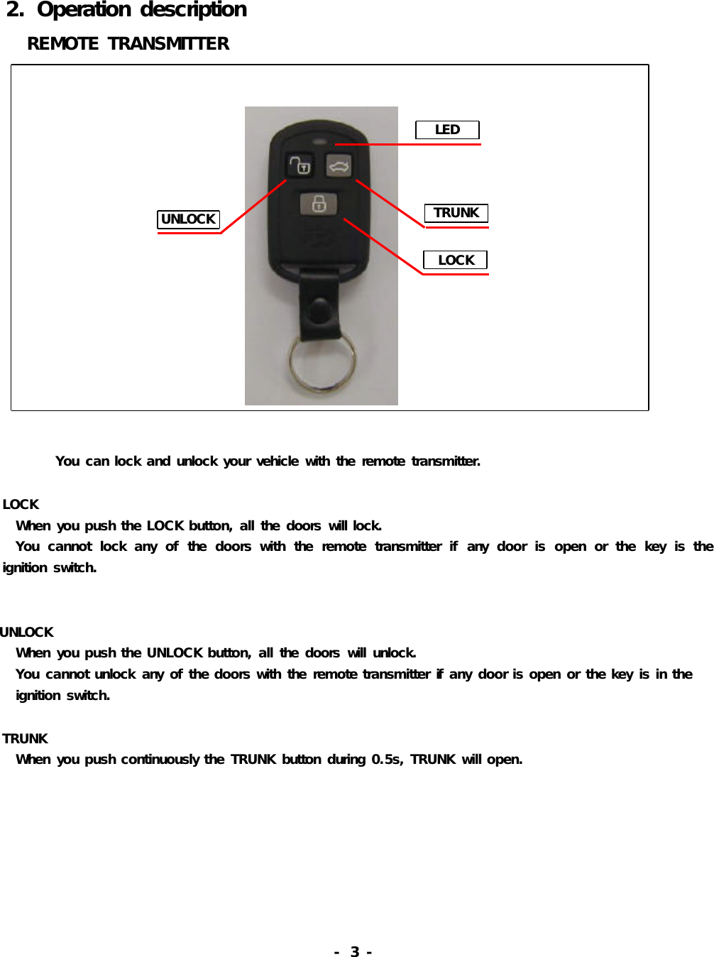 LEDTRUNKUNLOCKLOCK2.OperationdescriptionREMOTETRANSMITTERYoucanlockandunlockyourvehiclewiththeremotetransmitter.LOCKWhenyoupushtheLOCKbutton,allthedoorswilllock.Youcannotlockanyofthedoorswiththeremotetransmitterifanydoorisopenorthekeyistheignitionswitch.UNLOCKWhenyoupushtheUNLOCKbutton,allthedoorswillunlock.Youcannotunlockanyofthedoorswiththeremotetransmitterifanydoorisopenorthekeyisintheignitionswitch.TRUNKWhenyoupushcontinuouslytheTRUNKbuttonduring0.5s,TRUNKwillopen.-3-