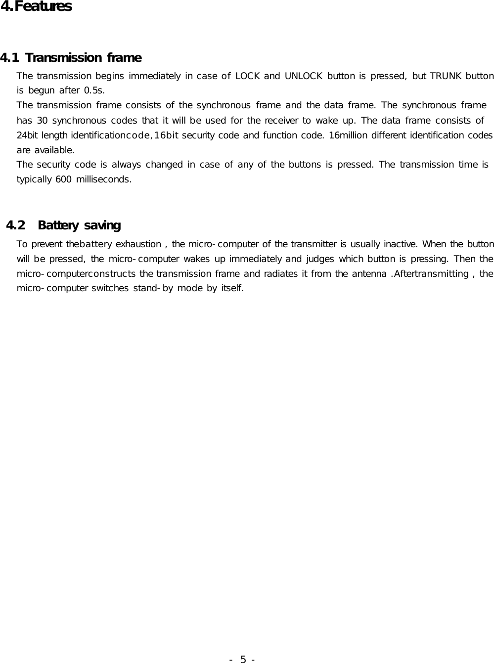 4.Features4.1TransmissionframeThetransmissionbeginsimmediatelyincaseofLOCKandUNLOCKbuttonispressed,butTRUNKbuttonisbegunafter0.5s.Thetransmissionframeconsistsofthesynchronousframeandthedataframe.Thesynchronousframehas30synchronouscodesthatitwillbeusedforthereceivertowakeup.Thedataframeconsistsof24bitlengthidentificationcode,16bitsecuritycodeandfunctioncode.16milliondifferentidentificationcodesareavailable.Thesecuritycodeisalwayschangedincaseofanyofthebuttonsispressed.Thetransmissiontimeistypically600milliseconds.4.2BatterysavingTopreventthebatteryexhaustion,themicro-computerofthetransmitterisusuallyinactive.Whenthebuttonwillbepressed,themicro-computerwakesupimmediatelyandjudgeswhichbuttonispressing.Thenthemicro-computerconstructsthetransmissionframeandradiatesitfromtheantenna.Aftertransmitting,themicro-computerswitchesstand-bymodebyitself.-5-