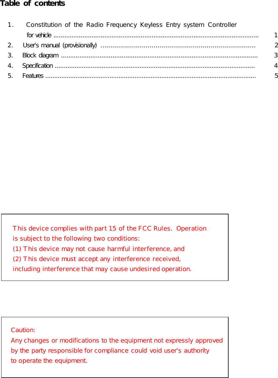          Table of contents                        1.    Constitution of  the  Radio Frequency  Keyless Entry  system  Controller                  for vehicle .................................................................................................................          1            2.    User&apos;s manual  (provisionally)  ...............................................................................         2            3.    Block  diagram  ...........................................................................................................          3            4.    Specification ...............................................................................................................          4            5.    Features ......................................................................................................................         5         This device complies with part 15 of the FCC Rules.  Operation is subject to the following two conditions:  (1) This device may not cause harmful interference, and  (2) This device must accept any interference received,  including interference that may cause undesired operation.Caution: Any changes or modifications to the equipment not expressly approved by the party responsible for compliance could void user&apos;s authority to operate the equipment.                                               