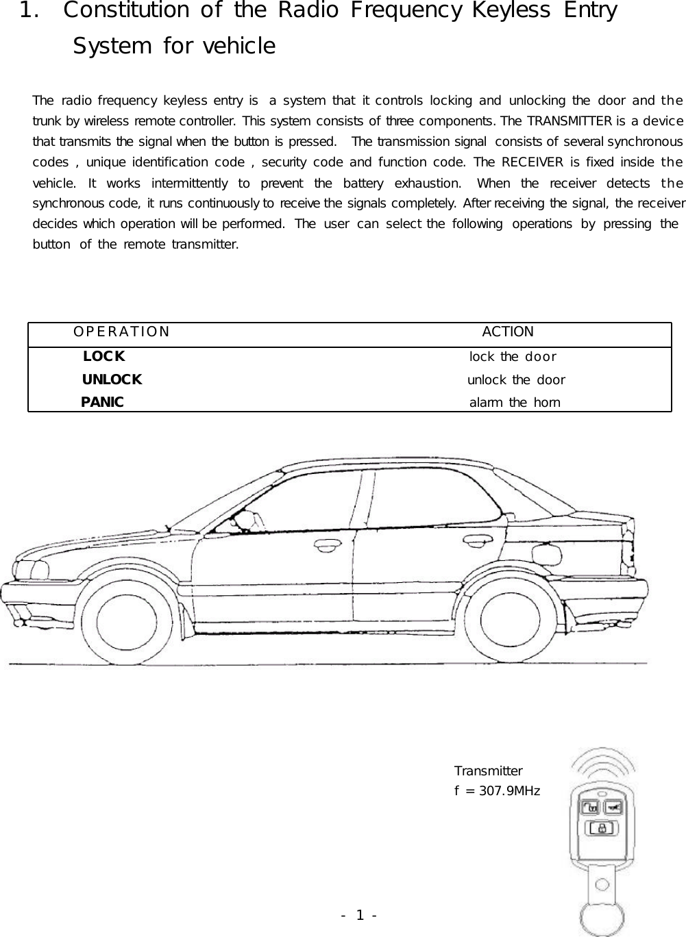    1.  Constitution of the Radio Frequency Keyless Entry        System for vehicle       The  radio frequency keyless entry is  a system that  it controls locking and  unlocking the  door  and the                trunk by wireless remote controller. This system consists of three components. The TRANSMITTER is a device         that transmits the signal when the button is pressed.   The transmission signal  consists of several synchronous         codes , unique identification code , security  code and function code. The  RECEIVER is fixed inside  the               vehicle.  It  works  intermittently  to  prevent  the  battery  exhaustion.  When  the  receiver  detects the                       synchronous code, it runs continuously to receive the signals completely. After receiving the signal, the receiver         decides which operation will be performed.  The  user  can  select the  following  operations  by  pressing  the         button  of the remote transmitter.                                                                                                                         OPERATION                                              ACTION        LOCK                                                      lock the  door          UNLOCK                                                   unlock the  door         PANIC                                                      alarm the  horn                                                                                  Transmitter                                                                         f = 307.9MHz                                                                                                                               - 1 -