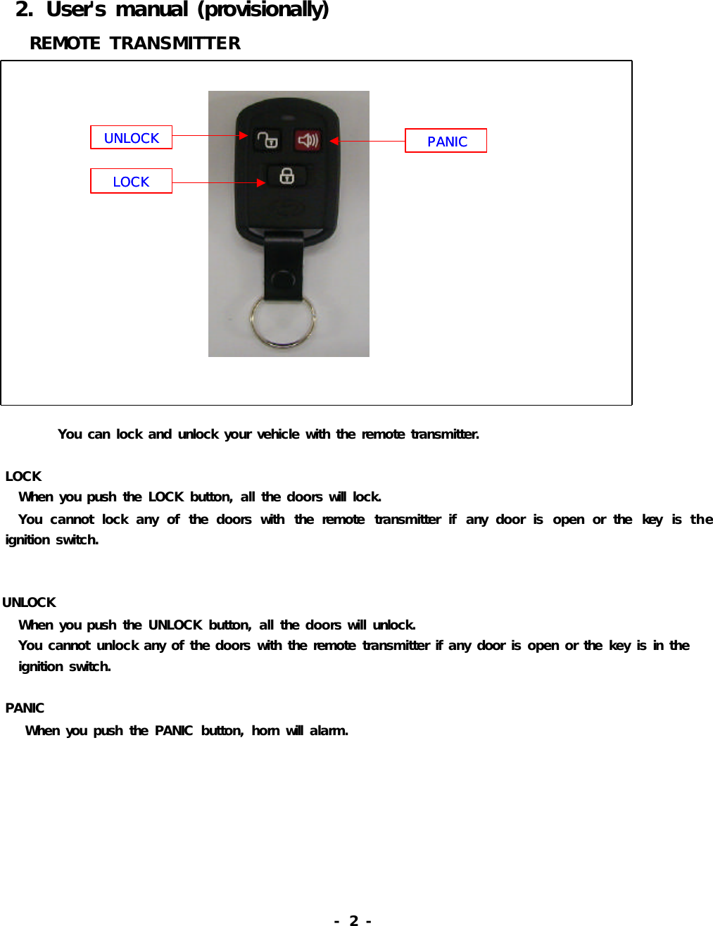   2.  User&apos;s manual (provisionally)   REMOTE TRANSMITTER               You can  lock and unlock your vehicle with the remote transmitter.       LOCK   When you push  the  LOCK  button, all the doors will  lock.   You  cannot  lock  any  of  the  doors  with  the  remote  transmitter  if  any  door  is  open  or  the  key  is the          ignition switch.UNLOCK   When you push  the  UNLOCK  button, all the doors will unlock.    You cannot  unlock any of the doors with the remote  transmitter if any door  is open or the  key is in  the   ignition switch.     PANIC    When you  push  the  PANIC  button, horn will  alarm.                                                       -  2 -          UNLOCKLOCKPANICUNLOCKLOCKPANIC