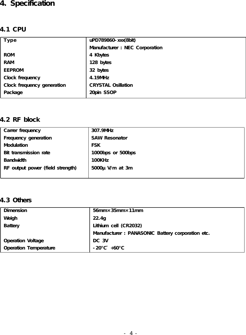 4. Specification4.1 CPU Type                                                                     ROM RAM EEPROM Clock frequency Clock frequency generation Package uPD789860-xxx(8bit) Manufacturer : NEC Corporation 4 Kbytes 128 bytes 32 bytes 4.19MHz CRYSTAL Osillation 20pin  SSOP4.2 RF block Carrer frequency Frequency  generation Modulation Bit  transmission rate Bandwidth RF output power (field strength) 307.9MHz SAW Resonator FSK 1000bps or 500bps 100KHz 5000μ V/m at 3m 4.3 Others Dimension Weigh Battery Operation Voltage Operation Temperature 56mm×35mm×11mm 22.4g Lithium cell (CR2032) Manufacturer : PANASONIC Battery corporation etc. DC 3V -20℃˜+60℃                                                             - 4 -    