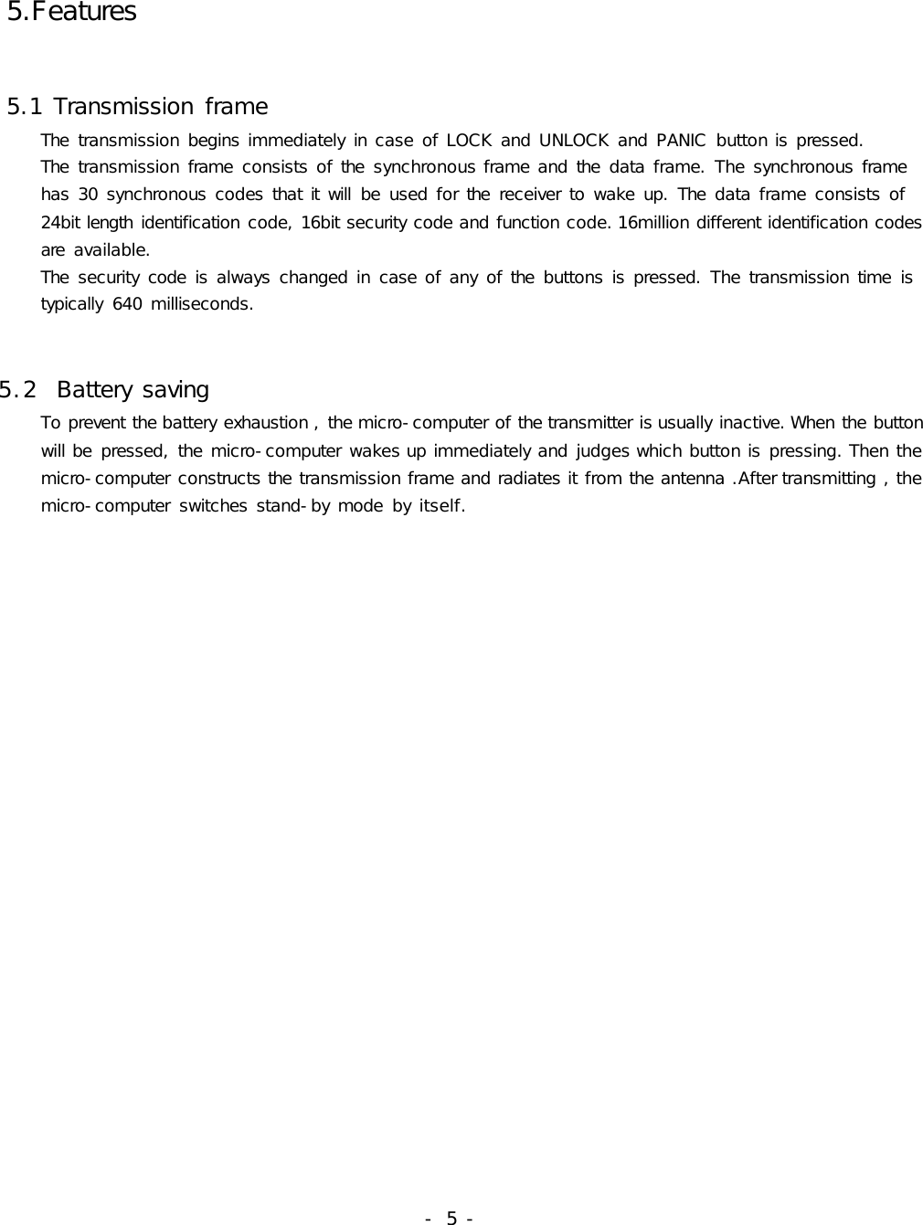  5.Features 5.1 Transmission frame       The  transmission begins immediately in case of LOCK and UNLOCK and PANIC  button is pressed.     The  transmission frame  consists of the  synchronous frame and the  data frame. The synchronous frame      has 30 synchronous codes that it  will  be  used for the  receiver to wake up. The  data frame consists of      24bit length identification code, 16bit security code and function code. 16million different identification codes      are  available.      The  security code  is always changed in case of any of the  buttons is pressed. The transmission time  is      typically  640 milliseconds.5.2  Battery saving     To prevent the battery exhaustion , the micro-computer of the transmitter is usually inactive. When the button     will be  pressed, the micro-computer wakes up immediately and judges which button is pressing. Then the     micro-computer constructs the transmission frame and radiates it from the antenna .After transmitting , the     micro-computer  switches stand-by mode  by itself.                                                    - 5 -