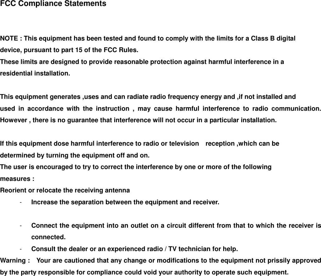  FCC Compliance Statements   NOTE : This equipment has been tested and found to comply with the limits for a Class B digital   device, pursuant to part 15 of the FCC Rules. These limits are designed to provide reasonable protection against harmful interference in a   residential installation.  This equipment generates ,uses and can radiate radio frequency energy and ,if not installed and   used in accordance with the instruction , may cause harmful interference to radio communication. However , there is no guarantee that interference will not occur in a particular installation.  If this equipment dose harmful interference to radio or television    reception ,which can be   determined by turning the equipment off and on.   The user is encouraged to try to correct the interference by one or more of the following   measures : Reorient or relocate the receiving antenna -  Increase the separation between the equipment and receiver.  -  Connect the equipment into an outlet on a circuit different from that to which the receiver is connected. -  Consult the dealer or an experienced radio / TV technician for help.   Warning :    Your are cautioned that any change or modifications to the equipment not prissily approved by the party responsible for compliance could void your authority to operate such equipment.     