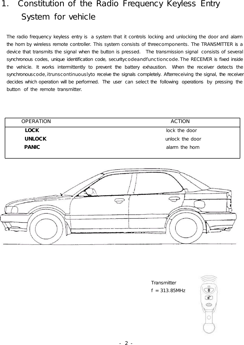 1.ConstitutionoftheRadioFrequencyKeylessEntrySystemforvehicleTheradiofrequencykeylessentryis asystemthatitcontrolslockingandunlockingthedoorandalarmthehornbywirelessremotecontroller.Thissystemconsistsofthreecomponents.TheTRANSMITTERisadevicethattransmitsthesignalwhenthebuttonispressed. Thetransmissionsignal consistsofseveralsynchronouscodes,uniqueidentificationcode,securitycodeandfunctioncode.TheRECEIVERisfixedinsidethevehicle.Itworksintermittentlytopreventthebatteryexhaustion. Whenthereceiverdetectsthesynchronouscode,itrunscontinuouslytoreceivethesignalscompletely.Afterreceivingthesignal,thereceiverdecideswhichoperationwillbeperformed. The user can select the following operations by pressing thebutton oftheremotetransmitter.OPERATIONACTIONLOCK lockthedoorUNLOCK unlockthedoorPANIC alarmthehornTransmitterf=313.85MHz-2-