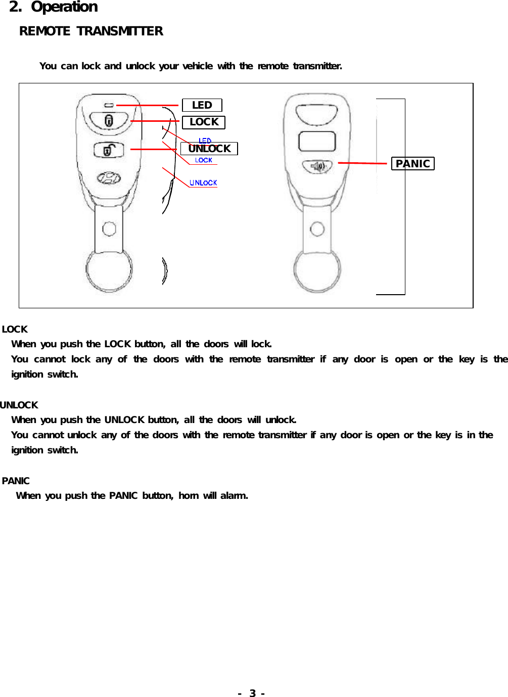 2.OperationREMOTETRANSMITTERYoucanlockandunlockyourvehiclewiththeremotetransmitter.LOCKWhenyoupushtheLOCKbutton,allthedoorswilllock.Youcannotlockanyofthedoorswiththeremotetransmitterifanydoorisopenorthekeyistheignitionswitch.UNLOCKWhenyoupushtheUNLOCKbutton,allthedoorswillunlock.Youcannotunlockanyofthedoorswiththeremotetransmitterifanydoorisopenorthekeyisintheignitionswitch.PANICWhenyoupushthePANICbutton,hornwillalarm.-3-LEDLOCKUNLOCK PANIC