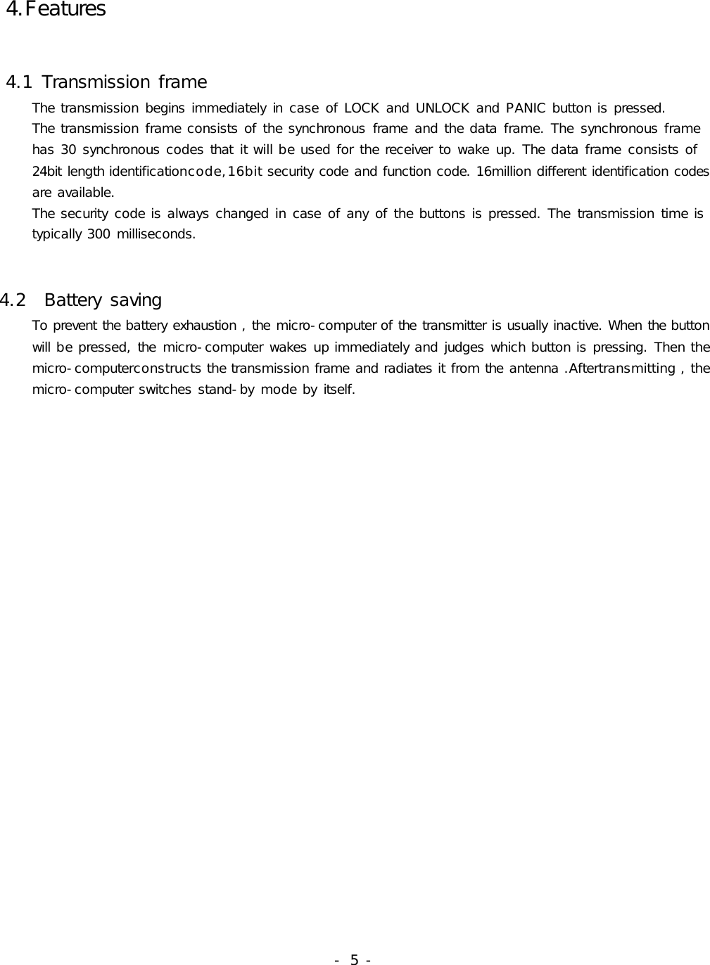 4.Features4.1TransmissionframeThetransmissionbeginsimmediatelyincaseofLOCKandUNLOCKandPANICbuttonispressed.Thetransmissionframeconsistsofthesynchronousframeandthedataframe.Thesynchronousframehas30synchronouscodesthatitwillbeusedforthereceivertowakeup.Thedataframeconsistsof24bitlengthidentificationcode,16bitsecuritycodeandfunctioncode.16milliondifferentidentificationcodesareavailable.Thesecuritycodeisalwayschangedincaseofanyofthebuttonsispressed.Thetransmissiontimeistypically300milliseconds.4.2BatterysavingTopreventthebatteryexhaustion,themicro-computerofthetransmitterisusuallyinactive.Whenthebuttonwillbepressed,themicro-computerwakesupimmediatelyandjudgeswhichbuttonispressing.Thenthemicro-computerconstructsthetransmissionframeandradiatesitfromtheantenna.Aftertransmitting,themicro-computerswitchesstand-bymodebyitself.-5-