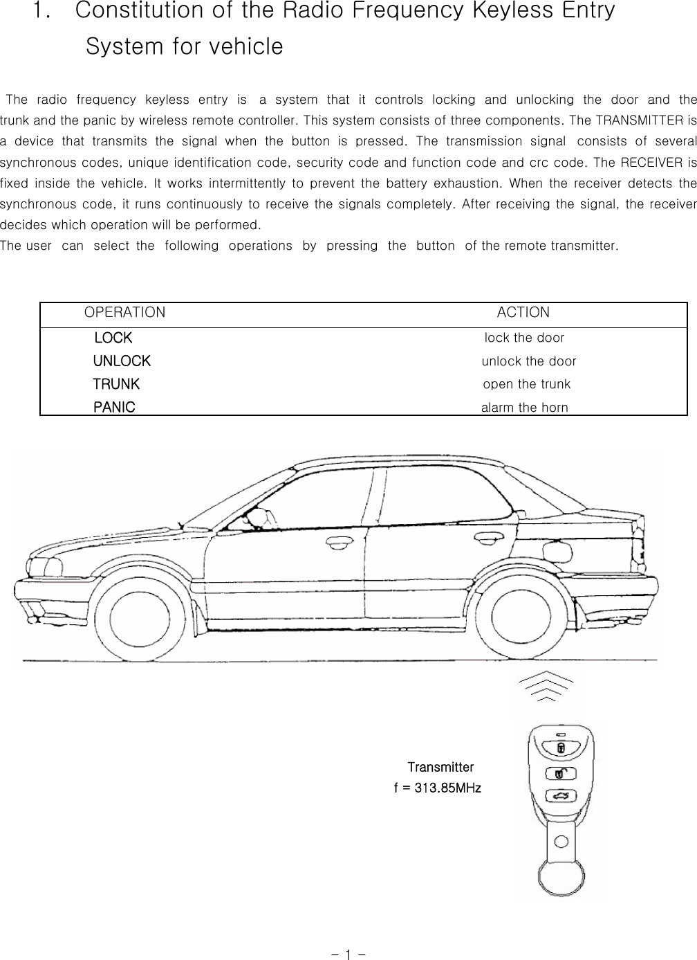     1.    Constitution of the Radio Frequency Keyless Entry         System for vehicle   The radio frequency keyless entry is  a  system  that  it  controls  locking and unlocking  the  door  and  the            trunk and the panic by wireless remote controller. This system consists of three components. The TRANSMITTER is a  device  that  transmits  the  signal  when  the  button  is  pressed.  The  transmission  signal   consists  of  several synchronous codes, unique identification code, security code and function code and crc code. The RECEIVER is fixed  inside the  vehicle. It  works  intermittently  to  prevent  the  battery  exhaustion.  When  the  receiver  detects  the synchronous code, it runs continuously to receive the signals completely. After receiving the signal, the receiver decides which operation will be performed.   The user   can   select  the   following   operations   by   pressing  the   button   of the remote transmitter.                                                                                                                                                                                                     Transmitter                                                               f = 313.85MHz                                                                                                                                  - 1 -        OPERATION                                              ACTION         LOCK                                                      lock the door            UNLOCK                                                    unlock the door           TRUNK                                                     open the trunk           PANIC                                                  alarm the horn   