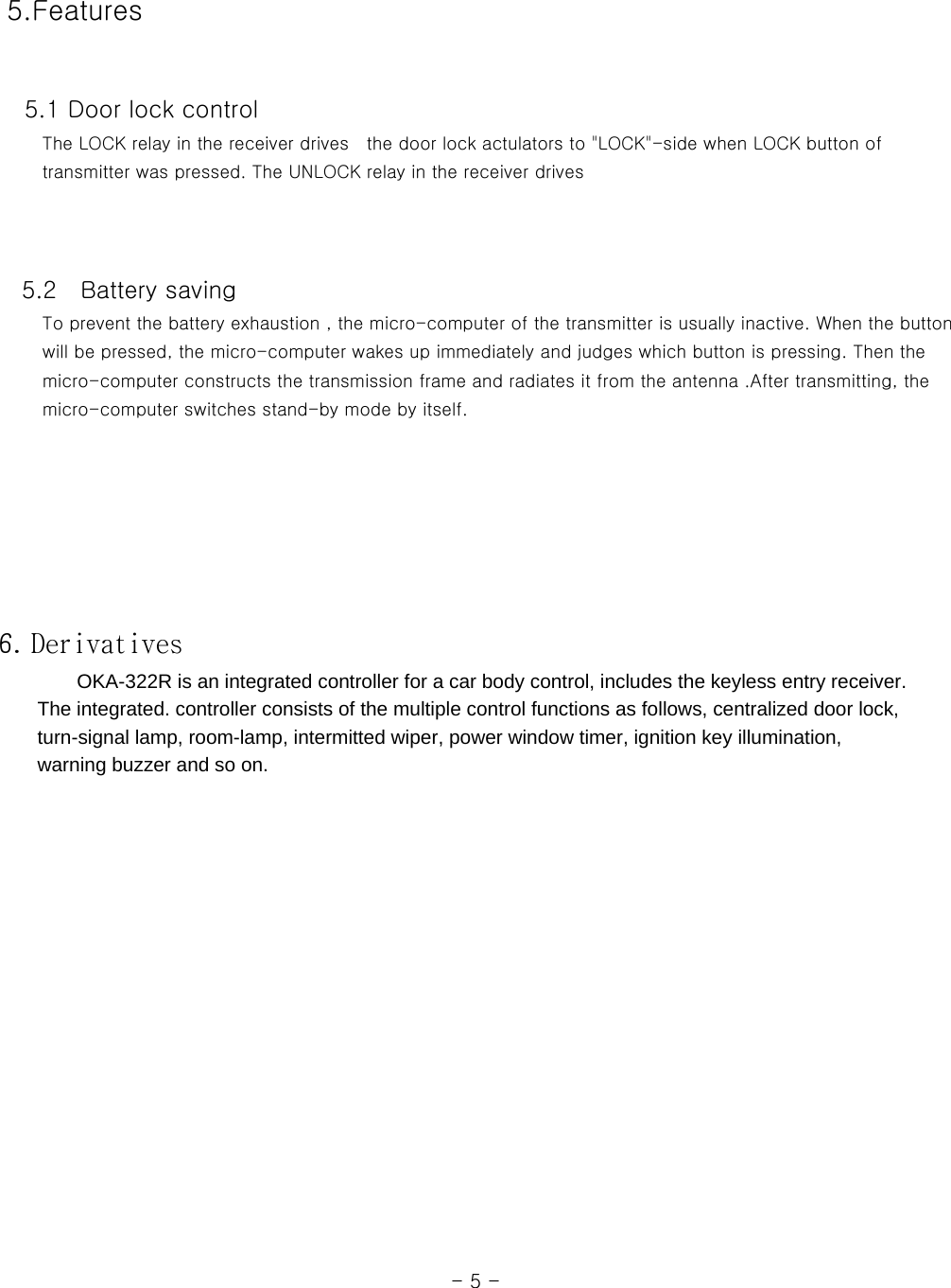  5.Features    5.1 Door lock control      The LOCK relay in the receiver drives  the door lock actulators to &quot;LOCK&quot;-side when LOCK button of      transmitter was pressed. The UNLOCK relay in the receiver drives         5.2    Battery saving      To prevent the battery exhaustion , the micro-computer of the transmitter is usually inactive. When the button      will be pressed, the micro-computer wakes up immediately and judges which button is pressing. Then the      micro-computer constructs the transmission frame and radiates it from the antenna .After transmitting, the      micro-computer switches stand-by mode by itself.          6. Derivatives         OKA-322R is an integrated controller for a car body control, includes the keyless entry receiver.           The integrated. controller consists of the multiple control functions as follows, centralized door lock,         turn-signal lamp, room-lamp, intermitted wiper, power window timer, ignition key illumination,       warning buzzer and so on.                                                                                                                  - 5 - 