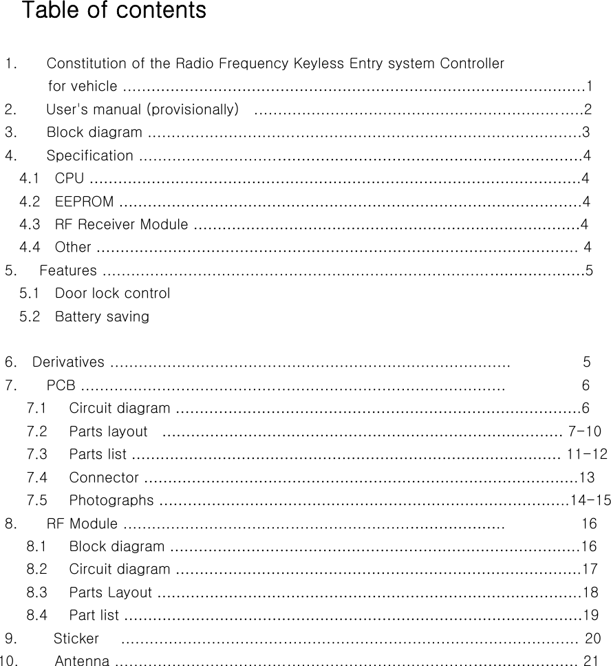               Table of contents                          1.    Constitution of the Radio Frequency Keyless Entry system Controller                   for vehicle .....………………………………………………………………………………..1             2.    User&apos;s manual (provisionally)  .....................................................................2                         3.        Block diagram ...........................................................................................3                         4.        Specification .............................……………………………………………………….4               4.1  CPU ………………………………………………………………………………………….4               4.2  EEPROM …………………………………………………………………………………….4               4.3  RF Receiver Module ………………………………………………………………………4               4.4  Other ……………………………………………………………………………………….. 4                         5.      Features .................................................................................…………..……5               5.1  Door lock control               5.2  Battery saving                          6.    Derivatives ....................................................................................                    5                         7.        PCB .........................................................................................                    6                7.1   Circuit diagram ………………………………………………………………………….6                7.2   Parts layout  ………………………………………………………………………… 7-10                7.3   Parts list ……………………………………………………………………………… 11-12                    7.4   Connector ……………………………………………………………………………….13                7.5   Photographs …………………………………………………………………………..14-15                             8.        RF Module ............................................................………………..           16                8.1   Block diagram …………………………………………………………………………..16                8.2   Circuit diagram ………………………………………………………………………….17                8.3   Parts Layout ……………………………………………………………………………..18                  8.4   Part list ……………………………………………………………………………………19                         9.          Sticker      ................................................................................................ 20                       10.          Antenna ...........................................................................…………………. 21      